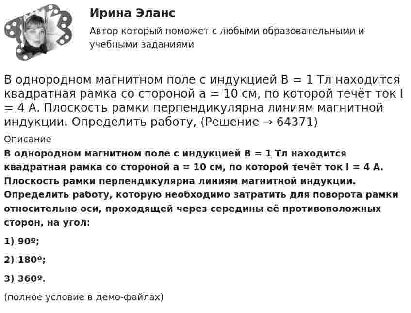     
            Описание
            	В однородном магнитном поле с индукцией B = 1 Тл находится квадратная рамка со стороной a = 10 см, по которой течёт ток I = 4 А. Плоскость рамки перпендикулярна линиям магнитной индукции. Определить работу, которую необходимо затратить для поворота рамки относительно оси, проходящей через середины её противоположных сторон, на угол:1) 90º;2) 180º;3) 360º.(полное условие в демо-файлах)   
            
            
            В однородном магнитном поле с индукцией B = 10-1 Тл вращается квадратная рамка со стороной a = 20 см, состоящая из 100 витков медного провода с сечением 1 мм2. Максимальное значение индукционного токаВ однородном магнитном поле с индукцией B = 1 Тл находится квадратная рамка со стороной a = 10 см, по которой течёт ток I = 4 А. Плоскость рамки перпендикулярна линиям магнитной индукции. Определить работу,В однородном магнитном поле с индукцией B = 1 Тл находится плоская катушка радиусом r = 10 см, содержащая N = 100 витков провода, плоскость которой составляет угол b = 60° с направлением поля. По катушке течёт ток I = 10 А. В однородном магнитном поле с индукцией B = 2 Тл движется a-частица, траектория движения которой представляет собой окружность радиусом R = 1 см. Определить кинетическую энергию частицы.В однородном магнитном поле с индукцией B = 2 Тл движется протон. Траектория его движения представляет собой винтовую линию с радиусом R = 1 см и шагом h = 6 см. Определить кинетическую энергию Wк протона.В однородном магнитном поле с индукцией B = 2 Тл движется электрон. Траектория его движения представляет собой винтовую линию с радиусом R = 10 см и шагом h = 60 см. Какова кинетическая энергия электрона?В однородном магнитном поле с индукцией B в плоскости, перпендикулярной линиям магнитной индукции, расположено тонкое проволочное полукольцо длиной l, по которому течёт ток I. В однородном магнитном поле с индукцией B = 0,1 Тл равномерно с частотой n = 10 с-1 вращается рамка, содержащая N = 1000 витков. Площадь рамки S = 150 см2. Определить мгновенное значение ЭДС, соответствующее углу поворота рамки 30°.В однородном магнитном поле с индукцией B = 0,1 Тл равномерно с частотой n = 5 с-1 вращается стержень длиной l = 50 см так, что плоскость его вращения перпендикулярна линиям напряжённости, а ось вращения проходит через один из его концов.В однородном магнитном поле с индукцией B = 0,35 Тл равномерно с частотой n = 480 мин-1 вращается рамка, содержащая N = 1500 витков площадью S = 50 см2. Ось вращения лежит в плоскости рамки и перпендикулярна линиям индукции. В однородном магнитном поле с индукцией B = 0,35 Тл равномерно с частотой n = 480 мин-1 вращается рамка, содержащая N = 5000 витков площадью S = 50 см2. Ось вращения лежит в плоскости рамкиВ однородном магнитном поле с индукцией B = 0,35 Тл равномерно с частотой n = 480 мин-1 вращается рамка, содержащая N = 500 витков площадью S = 50 см2. Ось вращения лежит в плоскости рамки и перпендикулярна линиям индукции.В однородном магнитном поле с индукцией B = 0,4 Тл в плоскости, перпендикулярной линиям индукции поля, вращается стержень длиной l = 10 см. Ось вращения проходит через один из концов стержня.В однородном магнитном поле с индукцией B = 0,4 Тл вращается стержень длиной l = 10 см. Ось вращения параллельна линиям индукции и проходит через один из концов стержня перпендикулярно к его длине.