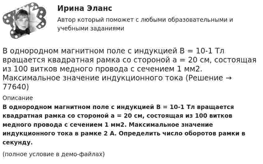     
            Описание
            В однородном магнитном поле с индукцией B = 10-1 Тл вращается квадратная рамка со стороной a = 20 см, состоящая из 100 витков медного провода с сечением 1 мм2. Максимальное значение индукционного тока в рамке 2 А. Определить число оборотов рамки в секунду.(полное условие в демо-файлах)   
            
            
            В однородном магнитном поле с индукцией B = 100 мкТл движется электрон по винтовой линии. Определить скорость u и период T обращения электрона, если шаг h винтовой линии равен 20 см, а её радиус R = 5 см.В однородном магнитном поле с индукцией B = 10-1 Тл вращается квадратная рамка со стороной a = 20 см, состоящая из 100 витков медного провода с сечением 1 мм2. Максимальное значение индукционного токаВ однородном магнитном поле с индукцией B = 1 Тл находится квадратная рамка со стороной a = 10 см, по которой течёт ток I = 4 А. Плоскость рамки перпендикулярна линиям магнитной индукции. Определить работу,В однородном магнитном поле с индукцией B = 1 Тл находится плоская катушка радиусом r = 10 см, содержащая N = 100 витков провода, плоскость которой составляет угол b = 60° с направлением поля. По катушке течёт ток I = 10 А. В однородном магнитном поле с индукцией B = 2 Тл движется a-частица, траектория движения которой представляет собой окружность радиусом R = 1 см. Определить кинетическую энергию частицы.В однородном магнитном поле с индукцией B = 2 Тл движется протон. Траектория его движения представляет собой винтовую линию с радиусом R = 1 см и шагом h = 6 см. Определить кинетическую энергию Wк протона.В однородном магнитном поле с индукцией B = 2 Тл движется электрон. Траектория его движения представляет собой винтовую линию с радиусом R = 10 см и шагом h = 60 см. Какова кинетическая энергия электрона?В однородном магнитном поле с индукцией B = 0,1 Тл находится прямой медный проводник сечением S = 8 мм2, концы которого подключены гибким проводом, находящимся вне поля, к источнику постоянного тока.В однородном магнитном поле с индукцией B = 0,1 Тл равномерно с частотой n = 10 с-1 вращается рамка, содержащая N = 1000 витков. Площадь рамки S = 150 см2. Определить мгновенное значение ЭДС, соответствующее углу поворота рамки 30°.В однородном магнитном поле с индукцией B = 0,1 Тл равномерно с частотой n = 5 с-1 вращается стержень длиной l = 50 см так, что плоскость его вращения перпендикулярна линиям напряжённости, а ось вращения проходит через один из его концов.В однородном магнитном поле с индукцией B = 0,35 Тл равномерно с частотой n = 480 мин-1 вращается рамка, содержащая N = 1500 витков площадью S = 50 см2. Ось вращения лежит в плоскости рамки и перпендикулярна линиям индукции. В однородном магнитном поле с индукцией B = 0,35 Тл равномерно с частотой n = 480 мин-1 вращается рамка, содержащая N = 5000 витков площадью S = 50 см2. Ось вращения лежит в плоскости рамкиВ однородном магнитном поле с индукцией B = 0,35 Тл равномерно с частотой n = 480 мин-1 вращается рамка, содержащая N = 500 витков площадью S = 50 см2. Ось вращения лежит в плоскости рамки и перпендикулярна линиям индукции.В однородном магнитном поле с индукцией B = 0,4 Тл в плоскости, перпендикулярной линиям индукции поля, вращается стержень длиной l = 10 см. Ось вращения проходит через один из концов стержня.
