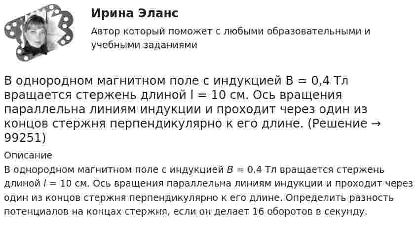      
            Описание
            В однородном магнитном поле с индукцией В = 0,4 Тл вращается стержень длиной l = 10 см. Ось вращения параллельна линиям индукции и проходит через один из концов стержня перпендикулярно к его длине. Определить разность потенциалов на концах стержня, если он делает 16 оборотов в секунду.   
            
            
            В однородном магнитном поле с индукцией В = 0,35 Тл равномерно с частотой n = 480 мин-1 вращается рамка, содержащая N = 1500 витков площадью S = 50 см2. Ось вращения лежит в плоскости рамки и перпендикулярна линиям индукции.В однородном магнитном поле с индукцией В = 0,4 Тл вращается стержень длиной l = 10 см. Ось вращения параллельна линиям индукции и проходит через один из концов стержня перпендикулярно к его длине. В однородном магнитном поле с индукцией В = 0,5 Тл вращается с частотой n = 10 с–1 стержень длиной  = 20 см. Ось вращения параллельна линиям индукции и проходит через один из концов стержня перпендикулярно его оси. Определить разностьВ однородном магнитном поле с индукцией В = 0,6 Тл в плоскости, перпендикулярной силовым линиям поля, вращается стержень длиной l = 12 см. Ось вращения проходит через один из концов стержня. В однородном магнитном поле с индукцией В = 2 Тл движется частица. Траектория ее движения представляет собой винтовую линию с радиусом R = 2 см и шагом винта h=6см. Под каким углом частица влетела в магнитное поле? Определить кинетическую энергиюВ однородном магнитном поле с инудкцией B = 0,2 Тл равномерно с частотой v = 600 мин-1 вращается рамка площадью S = 100 см2, содержащая N = 1200 плотно прилегающих друг к другу витков. Ось вращения лежит в плоскости рамки В однородном магнитном поле с магнитной индукцией B = 0,2 Тл находится квадратный проводящий контур со стороной a = 20 см и током I = 10 А. Плоскость квадрата составляет с направлением поля угол 30В однородном магнитном поле с индукцией B = 1 Тл находится квадратная рамка со стороной a = 10 см, по которой течёт ток I = 4 А. Плоскость рамки перпендикулярна линиям магнитной индукции. Определить работу,В однородном магнитном поле с индукцией B = 1 Тл находится плоская катушка радиусом r = 10 см, содержащая N = 100 витков провода, плоскость которой составляет угол b = 60° с направлением поля. По катушке течёт ток I = 10 А. В однородном магнитном поле с индукцией B = 2 Тл движется a-частица, траектория движения которой представляет собой окружность радиусом R = 1 см. Определить кинетическую энергию частицы.В однородном магнитном поле с индукцией B = 2 Тл движется протон. Траектория его движения представляет собой винтовую линию с радиусом R = 1 см и шагом h = 6 см. Определить кинетическую энергию Wк протона.В однородном магнитном поле с индукцией B = 2 Тл движется электрон. Траектория его движения представляет собой винтовую линию с радиусом R = 10 см и шагом h = 60 см. Какова кинетическая энергия электрона?В однородном магнитном поле с индукцией B в плоскости, перпендикулярной линиям магнитной индукции, расположено тонкое проволочное полукольцо длиной l, по которому течёт ток I. В однородном магнитном поле с индукцией B находится прямая бесконечно длинная нить, заряженная с линейной плотностью заряда . Нить параллельна линиям магнитной индукции. В плоскости, перпендикулярной нити, 