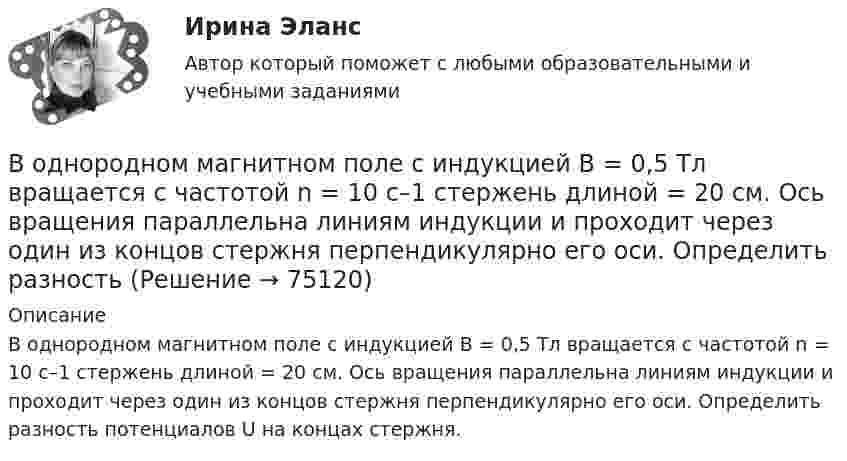     
            Описание
            В однородном магнитном поле с индукцией В = 0,5 Тл вращается с частотой n = 10 с–1 стержень длиной = 20 см. Ось вращения параллельна линиям индукции и проходит через один из концов стержня перпендикулярно его оси. Определить разность потенциалов U на концах стержня.   
            
            
            В однородном магнитном поле с индукцией В = 0,4 Тл вращается стержень длиной l = 10 см. Ось вращения параллельна линиям индукции и проходит через один из концов стержня перпендикулярно к его длине. В однородном магнитном поле с индукцией В = 0,5 Тл вращается с частотой n = 10 с–1 стержень длиной  = 20 см. Ось вращения параллельна линиям индукции и проходит через один из концов стержня перпендикулярно его оси. Определить разностьВ однородном магнитном поле с индукцией В = 0,6 Тл в плоскости, перпендикулярной силовым линиям поля, вращается стержень длиной l = 12 см. Ось вращения проходит через один из концов стержня. В однородном магнитном поле с индукцией В = 2 Тл движется частица. Траектория ее движения представляет собой винтовую линию с радиусом R = 2 см и шагом винта h=6см. Под каким углом частица влетела в магнитное поле? Определить кинетическую энергиюВ однородном магнитном поле с инудкцией B = 0,2 Тл равномерно с частотой v = 600 мин-1 вращается рамка площадью S = 100 см2, содержащая N = 1200 плотно прилегающих друг к другу витков. Ось вращения лежит в плоскости рамки В однородном магнитном поле с магнитной индукцией B = 0,2 Тл находится квадратный проводящий контур со стороной a = 20 см и током I = 10 А. Плоскость квадрата составляет с направлением поля угол 30В однородном постоянном магнитном поле с индукцией B = 0,1 Тл движется проводник длиной l = 10 см. Скорость движения проводника u = 15 м/с и направлена перпендикулярно к магнитному полю и оси проводника.В однородном магнитном поле с индукцией B = 1 Тл находится плоская катушка радиусом r = 10 см, содержащая N = 100 витков провода, плоскость которой составляет угол b = 60° с направлением поля. По катушке течёт ток I = 10 А. В однородном магнитном поле с индукцией B = 2 Тл движется a-частица, траектория движения которой представляет собой окружность радиусом R = 1 см. Определить кинетическую энергию частицы.В однородном магнитном поле с индукцией B = 2 Тл движется протон. Траектория его движения представляет собой винтовую линию с радиусом R = 1 см и шагом h = 6 см. Определить кинетическую энергию Wк протона.В однородном магнитном поле с индукцией B = 2 Тл движется электрон. Траектория его движения представляет собой винтовую линию с радиусом R = 10 см и шагом h = 60 см. Какова кинетическая энергия электрона?В однородном магнитном поле с индукцией B в плоскости, перпендикулярной линиям магнитной индукции, расположено тонкое проволочное полукольцо длиной l, по которому течёт ток I. В однородном магнитном поле с индукцией B находится прямая бесконечно длинная нить, заряженная с линейной плотностью заряда . Нить параллельна линиям магнитной индукции. В плоскости, перпендикулярной нити, В однородном магнитном поле с индукцией B равномерно с частотой n вращается рамка, содержащая N = 500 витков площадью S = 50 см2. Ось вращения лежит в плоскости рамки и перпендикулярна линиям индукции.