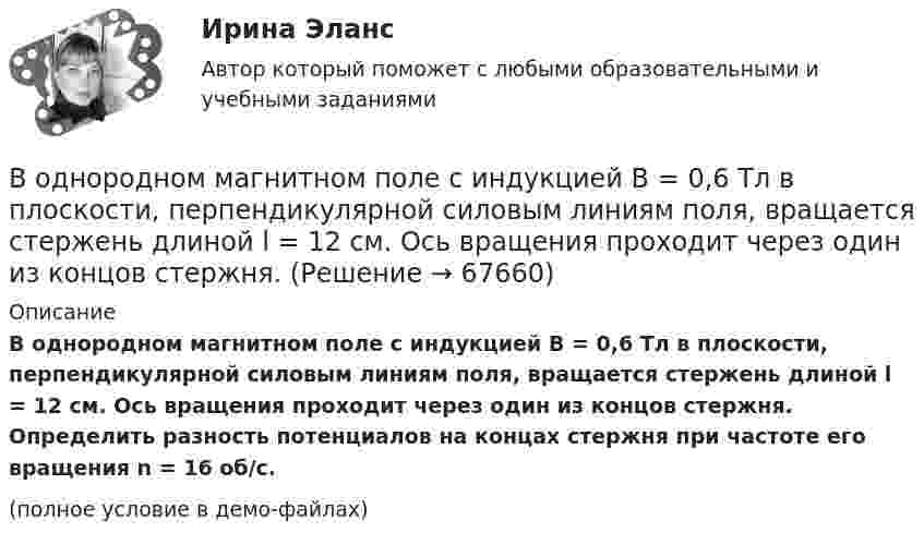    
            Описание
            В однородном магнитном поле с индукцией В = 0,6 Тл в плоскости, перпендикулярной силовым линиям поля, вращается стержень длиной l = 12 см. Ось вращения проходит через один из концов стержня. Определить разность потенциалов на концах стержня при частоте его вращения n = 16 об/с.(полное условие в демо-файлах)   
            
            
            В однородном магнитном поле с индукцией В = 0,5 Тл вращается с частотой n = 10 с–1 стержень длиной  = 20 см. Ось вращения параллельна линиям индукции и проходит через один из концов стержня перпендикулярно его оси. Определить разностьВ однородном магнитном поле с индукцией В = 0,6 Тл в плоскости, перпендикулярной силовым линиям поля, вращается стержень длиной l = 12 см. Ось вращения проходит через один из концов стержня. В однородном магнитном поле с индукцией В = 2 Тл движется частица. Траектория ее движения представляет собой винтовую линию с радиусом R = 2 см и шагом винта h=6см. Под каким углом частица влетела в магнитное поле? Определить кинетическую энергиюВ однородном магнитном поле с инудкцией B = 0,2 Тл равномерно с частотой v = 600 мин-1 вращается рамка площадью S = 100 см2, содержащая N = 1200 плотно прилегающих друг к другу витков. Ось вращения лежит в плоскости рамки В однородном магнитном поле с магнитной индукцией B = 0,2 Тл находится квадратный проводящий контур со стороной a = 20 см и током I = 10 А. Плоскость квадрата составляет с направлением поля угол 30В однородном постоянном магнитном поле с индукцией B = 0,1 Тл движется проводник длиной l = 10 см. Скорость движения проводника u = 15 м/с и направлена перпендикулярно к магнитному полю и оси проводника.В однородном электрическом поле протон и частица без начальной  скорости прошли одинаковую ускоряющую разность потенциалов U = 1 ГВ. Определите отношение 1/2 длины волны де Бройля протона и альфа-частицыВ однородном магнитном поле с индукцией B = 2 Тл движется a-частица, траектория движения которой представляет собой окружность радиусом R = 1 см. Определить кинетическую энергию частицы.В однородном магнитном поле с индукцией B = 2 Тл движется протон. Траектория его движения представляет собой винтовую линию с радиусом R = 1 см и шагом h = 6 см. Определить кинетическую энергию Wк протона.В однородном магнитном поле с индукцией B = 2 Тл движется электрон. Траектория его движения представляет собой винтовую линию с радиусом R = 10 см и шагом h = 60 см. Какова кинетическая энергия электрона?В однородном магнитном поле с индукцией B в плоскости, перпендикулярной линиям магнитной индукции, расположено тонкое проволочное полукольцо длиной l, по которому течёт ток I. В однородном магнитном поле с индукцией B находится прямая бесконечно длинная нить, заряженная с линейной плотностью заряда . Нить параллельна линиям магнитной индукции. В плоскости, перпендикулярной нити, В однородном магнитном поле с индукцией B равномерно с частотой n вращается рамка, содержащая N = 500 витков площадью S = 50 см2. Ось вращения лежит в плоскости рамки и перпендикулярна линиям индукции.В однородном магнитном поле с индукцией В = 0,35 Тл равномерно с частотой n = 480 мин-1 вращается рамка, содержащая N = 1500 витков площадью S = 50 см2. Ось вращения лежит в плоскости рамки и перпендикулярна линиям индукции.
