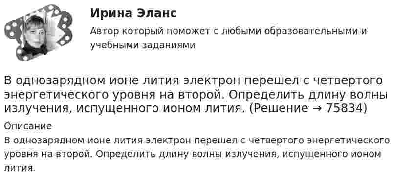      
            Описание
            В однозарядном ионе лития электрон перешел с четвертого энергетического уровня на второй. Определить длину волны излучения, испущенного ионом лития.   
            
            
            В однозарядном ионе гелия электрон перешел со второго энергетического уровня на первый. Определить длину волны  излучения исходя и теории Бора.В однозарядном ионе лития электрон перешел с четвертого энергетического уровня на второй. Определить длину волны  излучения, испущенного ионом лития.В одной европейской стране главой государства является монарх. Законы принимаются двухпалатным парламентом и подписываются монархом. Правительство несет ответственность перед парламентом. Его главой становится лидер партии, победившей на выборах и В одной из организаций государственной службы возник конфликт интересов, в ходе которого была использована служебная информация в корыстных целях. Какие могут быть вероятные последствия?В одной и той же капиллярной трубке холодная вода при 5 0С поднимается на 15,3 см, а горячая вода, нагретая до 90 0С, поднимается на 12,5 см. Во сколько раз изменился коэффициент поверхностного натяжения воды,В одной плоскости с бесконечно длинным прямым током I1 = 10 А расположена прямоугольная рамка, обтекаемая током I2 = 2 А. Длинная сторона рамки b = 30 см параллельна току, короткая сторона a = 6 см.В одной плоскости с бесконечно длинным прямым током I1 = 5 А расположена прямоугольная рама, обтекаемая током I2 = 1 А. Длинная сторона рамки b = 20 см параллельна току и находится от него на расстоянии r = 5 см, меньшая Вода при температуре t = 4 °C занимает объём V = 1 см3. Определить количество вещества v и число N молекул воды.Вода при температуре   t=4C занимает объем V=1 см3. Определить количество вещества и число N молекул воды.Вода при температуре t = занимает объем V = 1 см3. Определить количество вещества  и число N молекул воды.Вода течёт по горизонтально расположенной трубе переменного сечения. Скорость воды в широкой части трубы равна 20 см/с. Определить скорость в узкой части трубы, диаметр которой в 1,5 раза меньше диаметра в её широкой части.Вода течёт по круглой гладкой трубе диаметром d = 5 см со средней по сечению скоростью  = 10 см/с. Учитывая, что критическое значение числа Рейнольдса для потока жидкости в трубе Reкp = 2300, определить характер течения жидкости.В один из органов ЗАГСа г. Санкт – Петербурга обратилась Светлана Медведева с заявлением о регистрации брака с Сергеем Шишковым, проходящим срочную военную службу в Тамбовской области.водительский опыт начинается со словаря водителя - краткие термины