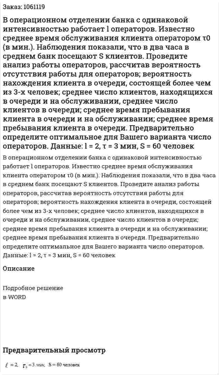 В операционном отделении банка с одинаковой интенсивностью работает l операторов. Известно среднее время обслуживания клиента оператором τ0  (в мин.). Наблюдения показали, что в два часа в среднем банк посещают S клиентов. Проведите анализ работы операторов, рассчитав вероятность отсутствия работы для операторов; вероятность нахождения клиента в очереди, состоящей более чем из 3-х человек; среднее число клиентов, находящихся в очереди и на обслуживании, среднее число клиентов в очереди; среднее время пребывания клиента в очереди и на обслуживании; среднее время пребывания клиента в очереди. Предварительно определите оптимальное для Вашего варианта число операторов.  Данные: l = 2, τ = 3 мин, S = 60 человек 