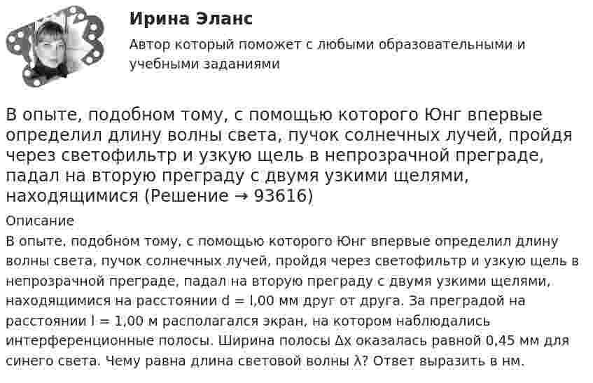      
            Описание
            В опыте, подобном тому, с помощью которого Юнг впервые определил длину волны света, пучок солнечных лучей, пройдя через светофильтр и узкую щель в непрозрачной преграде, падал на вторую преграду с двумя узкими щелями, находящимися на расстоянии d = l,00 мм друг от друга. За преградой на расстоянии l = 1,00 м располагался экран, на котором наблюдались интерференционные полосы. Ширина полосы Δx оказалась равной 0,45 мм для синего света. Чему равна длина световой волны λ? Ответ выразить в нм.    
            
            
            Вопросы, связанные с федеральным бюджетом, федеральными налогами и сборами, относятся к ...В опыте, подобном тому, с помощью которого Юнг впервые определил  длину волны света, пучок солнечных лучей, пройдя через светофильтр и  узкую щель в непрозрачной преграде, падал на вторую преграду с двумя  узкими щелями, находящимися В опыте с зеркалами Френеля расстояние d между мнимыми изображениями источника света равно d = 0,5 мм, расстояние до экрана L =  5 м. В зеленом свете получились интерференционные полосы, расположенные на расстоянии l=5 мм друг от друга. Найти длинуВ опыте Юнга на пути одного из интерферирующих лучей перпендикулярно этому лучу помещалась тонкая стеклянная пластинка с показателем преломления n = 1,5, вследствие чего на экране центральная светлая полоса В опыте Юнга отверстия освещались зеленым светом (1 = 500нм). Расстояние между отверстиями d = 1 мм, расстояние от отверстий до экрана L = 3 м. 1) Постройте ход лучей в опыте Юнга. 2) Найдите ширину светлых и темных полос на экране. В опыте Юнга расстояние l от щелей до экрана равно 3 м. Определите угловое расстояние между соседними светлыми полосами, если третья светлая полоса на экране отстоит от центра интерференционной картины на 4.5 мм.В опыте Юнга расстояние между щелями 1 мм, а расстояние от щелей до экрана равно 3 м. Определите: 1) положение первой светлой полосы; 2) положение третьей темной полосы, если щели освещать монохроматическим светом с длиной волны 0,5 мкм.Вопросы к экзамену по дисциплине «МИРОВАЯ ЭКОНОМИКА» СИНЕРГИЯ ОТВЕТЫ 2022Вопросы на должность трейдером финансового аналитика вопросы трейдеру форекс на собеседованииВопросы на собеседовании с преподавателями. Странные вопросы для интервью на собеседованииВопросы перед собеседованием - список вопросовВОПРОСЫ ПО ДИСЦИПЛИНЕ МЕТОДЫ ПРИНЯТИЯ УПРАВЛЕНЧЕСКИХ РЕШЕНИЙВопросы по лесной таксацииВопросы по проектному менеджменту