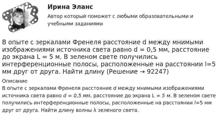      
            Описание
            В опыте с зеркалами Френеля расстояние d между мнимыми изображениями источника света равно d = 0,5 мм, расстояние до экрана L =  5 м. В зеленом свете получились интерференционные полосы, расположенные на расстоянии l=5 мм друг от друга. Найти длину волны λ зеленого света.   
            
            
            В опыте, подобном тому, с помощью которого Юнг впервые определил  длину волны света, пучок солнечных лучей, пройдя через светофильтр и  узкую щель в непрозрачной преграде, падал на вторую преграду с двумя  узкими щелями, находящимися В опыте с зеркалами Френеля расстояние d между мнимыми изображениями источника света равно d = 0,5 мм, расстояние до экрана L =  5 м. В зеленом свете получились интерференционные полосы, расположенные на расстоянии l=5 мм друг от друга. Найти длинуВ опыте Юнга на пути одного из интерферирующих лучей перпендикулярно этому лучу помещалась тонкая стеклянная пластинка с показателем преломления n = 1,5, вследствие чего на экране центральная светлая полоса В опыте Юнга отверстия освещались зеленым светом (1 = 500нм). Расстояние между отверстиями d = 1 мм, расстояние от отверстий до экрана L = 3 м. 1) Постройте ход лучей в опыте Юнга. 2) Найдите ширину светлых и темных полос на экране. В опыте Юнга расстояние l от щелей до экрана равно 3 м. Определите угловое расстояние между соседними светлыми полосами, если третья светлая полоса на экране отстоит от центра интерференционной картины на 4.5 мм.В опыте Юнга расстояние между щелями 1 мм, а расстояние от щелей до экрана равно 3 м. Определите: 1) положение первой светлой полосы; 2) положение третьей темной полосы, если щели освещать монохроматическим светом с длиной волны 0,5 мкм.В опыте Юнга расстояние между щелями d=2,5 мм, расстояние до экрана L=100 см. На какое расстояние и в какую сторону сместятся интерференционные полосы, если одну из щелей перекрыть стеклянной пластинкой толщиной h=10 мкм. Показатель преломления стеклВопросы на должность трейдером финансового аналитика вопросы трейдеру форекс на собеседованииВопросы на собеседовании с преподавателями. Странные вопросы для интервью на собеседованииВопросы перед собеседованием - список вопросовВОПРОСЫ ПО ДИСЦИПЛИНЕ МЕТОДЫ ПРИНЯТИЯ УПРАВЛЕНЧЕСКИХ РЕШЕНИЙВопросы по лесной таксацииВопросы по проектному менеджментуВопросы по учебнику  Л.Б,. Шнейдер «Семейная психология»