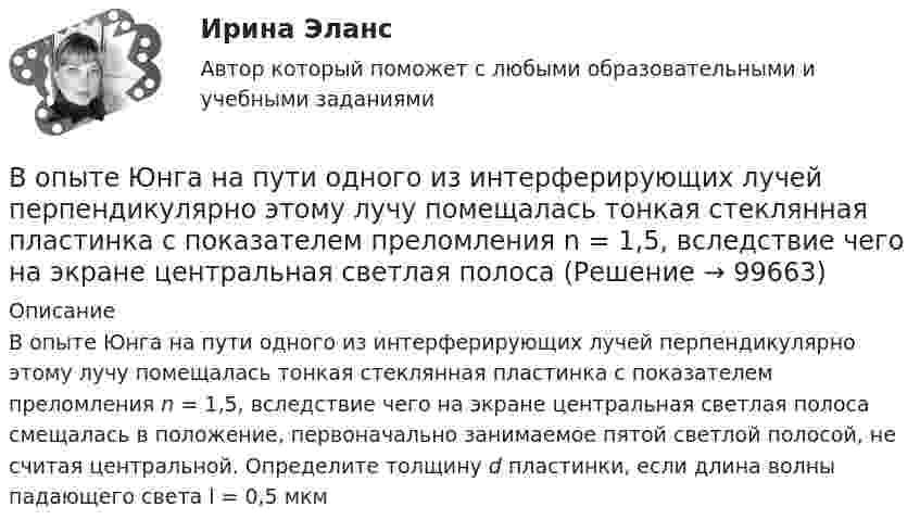      
            Описание
            В опыте Юнга на пути одного из интерферирующих лучей перпендикулярно этому лучу помещалась тонкая стеклянная пластинка с показателем преломления n = 1,5, вследствие чего на экране центральная светлая полоса смещалась в положение, первоначально занимаемое пятой светлой полосой, не считая центральной. Определите толщину d пластинки, если длина волны падающего света l = 0,5 мкм   
            
            
            В опыте с зеркалами Френеля расстояние d между мнимыми изображениями источника света равно d = 0,5 мм, расстояние до экрана L =  5 м. В зеленом свете получились интерференционные полосы, расположенные на расстоянии l=5 мм друг от друга. Найти длинуВ опыте Юнга на пути одного из интерферирующих лучей перпендикулярно этому лучу помещалась тонкая стеклянная пластинка с показателем преломления n = 1,5, вследствие чего на экране центральная светлая полоса В опыте Юнга отверстия освещались зеленым светом (1 = 500нм). Расстояние между отверстиями d = 1 мм, расстояние от отверстий до экрана L = 3 м. 1) Постройте ход лучей в опыте Юнга. 2) Найдите ширину светлых и темных полос на экране. В опыте Юнга расстояние l от щелей до экрана равно 3 м. Определите угловое расстояние между соседними светлыми полосами, если третья светлая полоса на экране отстоит от центра интерференционной картины на 4.5 мм.В опыте Юнга расстояние между щелями 1 мм, а расстояние от щелей до экрана равно 3 м. Определите: 1) положение первой светлой полосы; 2) положение третьей темной полосы, если щели освещать монохроматическим светом с длиной волны 0,5 мкм.В опыте Юнга расстояние между щелями d=2,5 мм, расстояние до экрана L=100 см. На какое расстояние и в какую сторону сместятся интерференционные полосы, если одну из щелей перекрыть стеклянной пластинкой толщиной h=10 мкм. Показатель преломления стеклВ опыте Юнга расстояние между щелями равно 0,8 мм, длина волны света 0,7 мкм. На каком расстоянии от целей следует расположить экран, чтобы ширина интерференционной полосы оказалась равной 2 мм?Вопросы на собеседовании с преподавателями. Странные вопросы для интервью на собеседованииВопросы перед собеседованием - список вопросовВОПРОСЫ ПО ДИСЦИПЛИНЕ МЕТОДЫ ПРИНЯТИЯ УПРАВЛЕНЧЕСКИХ РЕШЕНИЙВопросы по лесной таксацииВопросы по проектному менеджментуВопросы по учебнику  Л.Б,. Шнейдер «Семейная психология»Вопросы, связанные с федеральным бюджетом, федеральными налогами и сборами, относятся к ...