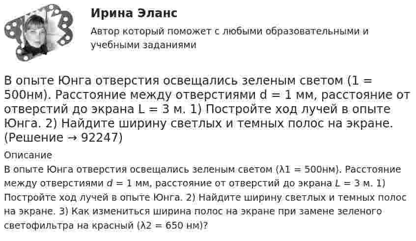      
            Описание
            В опыте Юнга отверстия освещались зеленым светом (λ1 = 500нм). Расстояние между отверстиями d = 1 мм, расстояние от отверстий до экрана L = 3 м. 1) Постройте ход лучей в опыте Юнга. 2) Найдите ширину светлых и темных полос на экране. 3) Как измениться ширина полос на экране при замене зеленого светофильтра на красный (λ2 = 650 нм)?    
            
            
            В опыте Юнга на пути одного из интерферирующих лучей перпендикулярно этому лучу помещалась тонкая стеклянная пластинка с показателем преломления n = 1,5, вследствие чего на экране центральная светлая полоса В опыте Юнга отверстия освещались зеленым светом (1 = 500нм). Расстояние между отверстиями d = 1 мм, расстояние от отверстий до экрана L = 3 м. 1) Постройте ход лучей в опыте Юнга. 2) Найдите ширину светлых и темных полос на экране. В опыте Юнга расстояние l от щелей до экрана равно 3 м. Определите угловое расстояние между соседними светлыми полосами, если третья светлая полоса на экране отстоит от центра интерференционной картины на 4.5 мм.В опыте Юнга расстояние между щелями 1 мм, а расстояние от щелей до экрана равно 3 м. Определите: 1) положение первой светлой полосы; 2) положение третьей темной полосы, если щели освещать монохроматическим светом с длиной волны 0,5 мкм.В опыте Юнга расстояние между щелями d=2,5 мм, расстояние до экрана L=100 см. На какое расстояние и в какую сторону сместятся интерференционные полосы, если одну из щелей перекрыть стеклянной пластинкой толщиной h=10 мкм. Показатель преломления стеклВ опыте Юнга расстояние между щелями равно 0,8 мм, длина волны света 0,7 мкм. На каком расстоянии от целей следует расположить экран, чтобы ширина интерференционной полосы оказалась равной 2 мм?В органах государственной власти имеет целью обеспечение обновляемости кадров в сочетании с их преемственностью, а также постоянный приток высококвалифицированных специалистов - это ...  кадровВопросы перед собеседованием - список вопросовВОПРОСЫ ПО ДИСЦИПЛИНЕ МЕТОДЫ ПРИНЯТИЯ УПРАВЛЕНЧЕСКИХ РЕШЕНИЙВопросы по лесной таксацииВопросы по проектному менеджментуВопросы по учебнику  Л.Б,. Шнейдер «Семейная психология»Вопросы, связанные с федеральным бюджетом, федеральными налогами и сборами, относятся к ...В опыте, подобном тому, с помощью которого Юнг впервые определил  длину волны света, пучок солнечных лучей, пройдя через светофильтр и  узкую щель в непрозрачной преграде, падал на вторую преграду с двумя  узкими щелями, находящимися 