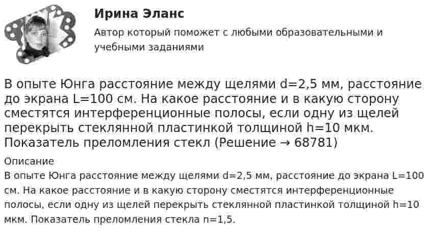      
            Описание
            В опыте Юнга расстояние между щелями d=2,5 мм, расстояние до экрана L=100 см. На какое расстояние и в какую сторону сместятся интерференционные полосы, если одну из щелей перекрыть стеклянной пластинкой толщиной h=10 мкм. Показатель преломления стекла n=1,5.   
            
            
            В опыте Юнга расстояние между щелями 1 мм, а расстояние от щелей до экрана равно 3 м. Определите: 1) положение первой светлой полосы; 2) положение третьей темной полосы, если щели освещать монохроматическим светом с длиной волны 0,5 мкм.В опыте Юнга расстояние между щелями d=2,5 мм, расстояние до экрана L=100 см. На какое расстояние и в какую сторону сместятся интерференционные полосы, если одну из щелей перекрыть стеклянной пластинкой толщиной h=10 мкм. Показатель преломления стеклВ опыте Юнга расстояние между щелями равно 0,8 мм, длина волны света 0,7 мкм. На каком расстоянии от целей следует расположить экран, чтобы ширина интерференционной полосы оказалась равной 2 мм?В органах государственной власти имеет целью обеспечение обновляемости кадров в сочетании с их преемственностью, а также постоянный приток высококвалифицированных специалистов - это ...  кадровВ организации на каждого работника должен быть оформлен:В организации основные средства составляют 70 000 руб., нематериальные активы -40 000 руб., материалы - 120 000 руб., денежные средства - 150 000 руб., дебиторская задолженность - 30 000 руб., кредиторская задолженность - 25 000 руб. Расс.❓В организации основные средства составляют 70 000 руб., нематериальные активы -40 000 руб., материалы - 120 000 руб., денежные средства - 150 000 руб., дебиторская задолженность - 30 000 руб., кредиторская задолженность - 25 000 руб. Чему.❓Вопросы по проектному менеджментуВопросы по учебнику  Л.Б,. Шнейдер «Семейная психология»Вопросы, связанные с федеральным бюджетом, федеральными налогами и сборами, относятся к ...В опыте, подобном тому, с помощью которого Юнг впервые определил  длину волны света, пучок солнечных лучей, пройдя через светофильтр и  узкую щель в непрозрачной преграде, падал на вторую преграду с двумя  узкими щелями, находящимися В опыте с зеркалами Френеля расстояние d между мнимыми изображениями источника света равно d = 0,5 мм, расстояние до экрана L =  5 м. В зеленом свете получились интерференционные полосы, расположенные на расстоянии l=5 мм друг от друга. Найти длинуВ опыте Юнга на пути одного из интерферирующих лучей перпендикулярно этому лучу помещалась тонкая стеклянная пластинка с показателем преломления n = 1,5, вследствие чего на экране центральная светлая полоса В опыте Юнга отверстия освещались зеленым светом (1 = 500нм). Расстояние между отверстиями d = 1 мм, расстояние от отверстий до экрана L = 3 м. 1) Постройте ход лучей в опыте Юнга. 2) Найдите ширину светлых и темных полос на экране. 