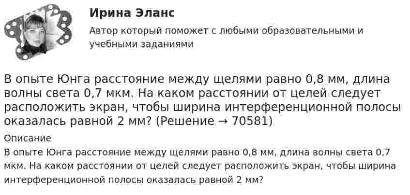      
            Описание
            В опыте Юнга расстояние между щелями равно 0,8 мм, длина волны света 0,7 мкм. На каком расстоянии от целей следует расположить экран, чтобы ширина интерференционной полосы оказалась равной 2 мм?   
            
            
            В опыте Юнга расстояние между щелями d=2,5 мм, расстояние до экрана L=100 см. На какое расстояние и в какую сторону сместятся интерференционные полосы, если одну из щелей перекрыть стеклянной пластинкой толщиной h=10 мкм. Показатель преломления стеклВ опыте Юнга расстояние между щелями равно 0,8 мм, длина волны света 0,7 мкм. На каком расстоянии от целей следует расположить экран, чтобы ширина интерференционной полосы оказалась равной 2 мм?В органах государственной власти имеет целью обеспечение обновляемости кадров в сочетании с их преемственностью, а также постоянный приток высококвалифицированных специалистов - это ...  кадровВ организации на каждого работника должен быть оформлен:В организации основные средства составляют 70 000 руб., нематериальные активы -40 000 руб., материалы - 120 000 руб., денежные средства - 150 000 руб., дебиторская задолженность - 30 000 руб., кредиторская задолженность - 25 000 руб. Расс.❓В организации основные средства составляют 70 000 руб., нематериальные активы -40 000 руб., материалы - 120 000 руб., денежные средства - 150 000 руб., дебиторская задолженность - 30 000 руб., кредиторская задолженность - 25 000 руб. Чему.❓В организации «Элвест» образовалось четыре профессиональных союза, представляющих интересы работников четырех важнейших профессий. Вопросы по учебнику  Л.Б,. Шнейдер «Семейная психология»Вопросы, связанные с федеральным бюджетом, федеральными налогами и сборами, относятся к ...В опыте, подобном тому, с помощью которого Юнг впервые определил  длину волны света, пучок солнечных лучей, пройдя через светофильтр и  узкую щель в непрозрачной преграде, падал на вторую преграду с двумя  узкими щелями, находящимися В опыте с зеркалами Френеля расстояние d между мнимыми изображениями источника света равно d = 0,5 мм, расстояние до экрана L =  5 м. В зеленом свете получились интерференционные полосы, расположенные на расстоянии l=5 мм друг от друга. Найти длинуВ опыте Юнга на пути одного из интерферирующих лучей перпендикулярно этому лучу помещалась тонкая стеклянная пластинка с показателем преломления n = 1,5, вследствие чего на экране центральная светлая полоса В опыте Юнга отверстия освещались зеленым светом (1 = 500нм). Расстояние между отверстиями d = 1 мм, расстояние от отверстий до экрана L = 3 м. 1) Постройте ход лучей в опыте Юнга. 2) Найдите ширину светлых и темных полос на экране. В опыте Юнга расстояние l от щелей до экрана равно 3 м. Определите угловое расстояние между соседними светлыми полосами, если третья светлая полоса на экране отстоит от центра интерференционной картины на 4.5 мм.