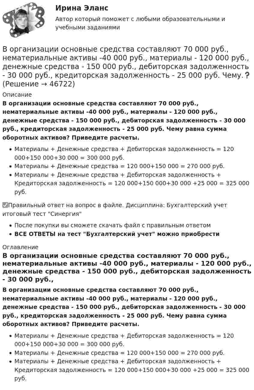      
            Описание
            В организации основные средства составляют 70 000 руб., нематериальные активы -40 000 руб., материалы - 120 000 руб., денежные средства - 150 000 руб., дебиторская задолженность - 30 000 руб., кредиторская задолженность - 25 000 руб. Чему равна сумма оборотных активов? Приведите расчеты.Материалы + Денежные средства + Дебиторская задолженность = 120 000+150 000+30 000 = 300 000 руб.Материалы + Денежные средства = 120 000+150 000 = 270 000 руб.Материалы + Денежные средства + Дебиторская задолженность + Кредиторская задолженность = 120 000+150 000+30 000 +25 000 = 325 000 руб.✅Правильный ответ на вопрос в файле. Дисциплина: Бухгалтерский учет итоговый тест СинергияПосле покупки вы сможете скачать файл с правильным ответомВСЕ ОТВЕТЫ на тест Бухгалтерский учет можно приобрести  
            Оглавление
            В организации основные средства составляют 70 000 руб., нематериальные активы -40 000 руб., материалы - 120 000 руб., денежные средства - 150 000 руб., дебиторская задолженность - 30 000 руб., кредиторская задолженность - 25 000 руб. Чему равна сумма оборотных активов? Приведите расчеты.Материалы + Денежные средства + Дебиторская задолженность = 120 000+150 000+30 000 = 300 000 руб.Материалы + Денежные средства = 120 000+150 000 = 270 000 руб.Материалы + Денежные средства + Дебиторская задолженность + Кредиторская задолженность = 120 000+150 000+30 000 +25 000 = 325 000 руб. 
            
            
            В организации основные средства составляют 70 000 руб., нематериальные активы -40 000 руб., материалы - 120 000 руб., денежные средства - 150 000 руб., дебиторская задолженность - 30 000 руб., кредиторская задолженность - 25 000 руб. Расс.❓В организации основные средства составляют 70 000 руб., нематериальные активы -40 000 руб., материалы - 120 000 руб., денежные средства - 150 000 руб., дебиторская задолженность - 30 000 руб., кредиторская задолженность - 25 000 руб. Чему.❓В организации «Элвест» образовалось четыре профессиональных союза, представляющих интересы работников четырех важнейших профессий. В организацию деятельности общественного или религиозного объединения либо иной организации, в отношении которых судом принято вступившее в законную силу решение о ликвидации или запрете деятельности в связи с осуществлением экстремистской В организацию, осуществляющая производство каши, было поставлено на 800 руб. молока и на 200 руб. крупы. Стоимость реализованной каши, приготовленной из этих продуктовВ организме взрослого человека должно присутствовать… незаменимых аминокислотВоробьев на почве личных неприязненных отношений, с целью похищения и лишения жизни потерпевшего С. приискал исполнителя преступления, предоставил ему оружиеВ опыте Юнга на пути одного из интерферирующих лучей перпендикулярно этому лучу помещалась тонкая стеклянная пластинка с показателем преломления n = 1,5, вследствие чего на экране центральная светлая полоса В опыте Юнга отверстия освещались зеленым светом (1 = 500нм). Расстояние между отверстиями d = 1 мм, расстояние от отверстий до экрана L = 3 м. 1) Постройте ход лучей в опыте Юнга. 2) Найдите ширину светлых и темных полос на экране. В опыте Юнга расстояние l от щелей до экрана равно 3 м. Определите угловое расстояние между соседними светлыми полосами, если третья светлая полоса на экране отстоит от центра интерференционной картины на 4.5 мм.В опыте Юнга расстояние между щелями 1 мм, а расстояние от щелей до экрана равно 3 м. Определите: 1) положение первой светлой полосы; 2) положение третьей темной полосы, если щели освещать монохроматическим светом с длиной волны 0,5 мкм.В опыте Юнга расстояние между щелями d=2,5 мм, расстояние до экрана L=100 см. На какое расстояние и в какую сторону сместятся интерференционные полосы, если одну из щелей перекрыть стеклянной пластинкой толщиной h=10 мкм. Показатель преломления стеклВ опыте Юнга расстояние между щелями равно 0,8 мм, длина волны света 0,7 мкм. На каком расстоянии от целей следует расположить экран, чтобы ширина интерференционной полосы оказалась равной 2 мм?В органах государственной власти имеет целью обеспечение обновляемости кадров в сочетании с их преемственностью, а также постоянный приток высококвалифицированных специалистов - это ...  кадров