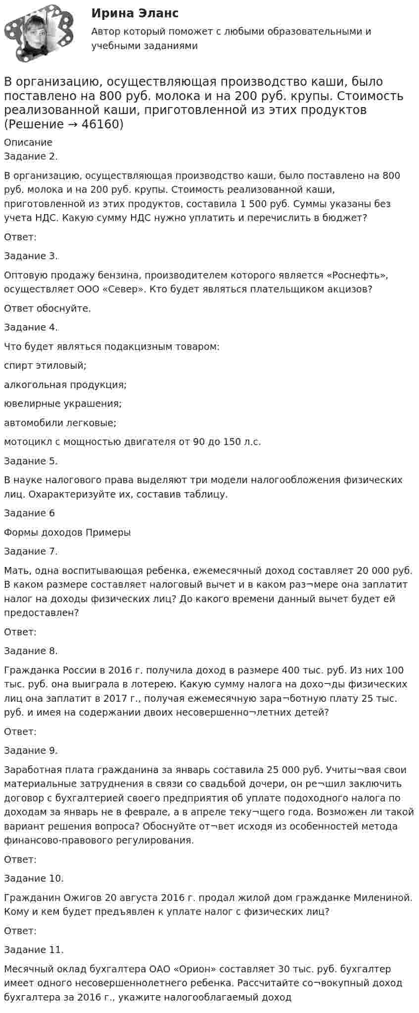      
            Описание
            Задание 2.В организацию, осуществляющая производство каши, было поставлено на 800 руб. молока и на 200 руб. крупы. Стоимость реализованной каши, приготовленной из этих продуктов, составила 1 500 руб. Суммы указаны без учета НДС. Какую сумму НДС нужно уплатить и перечислить в бюджет?Ответ:Задание 3.Оптовую продажу бензина, производителем которого является «Роснефть», осуществляет ООО «Север». Кто будет являться плательщиком акцизов? Ответ обоснуйте.Задание 4.Что будет являться подакцизным товаром: спирт этиловый; алкогольная продукция; ювелирные украшения;автомобили легковые;мотоцикл с мощностью двигателя от 90 до 150 л.с.Задание 5.В науке налогового права выделяют три модели налогообложения физических лиц. Охарактеризуйте их, составив таблицу.Задание 6Формы доходов	ПримерыЗадание 7.Мать, одна воспитывающая ребенка, ежемесячный доход составляет 20 000 руб. В каком размере составляет налоговый вычет и в каком раз¬мере она заплатит налог на доходы физических лиц? До какого времени данный вычет будет ей предоставлен?Ответ:Задание 8.Гражданка России в 2016 г. получила доход в размере 400 тыс. руб. Из них 100 тыс. руб. она выиграла в лотерею. Какую сумму налога на дохо¬ды физических лиц она заплатит в 2017 г., получая ежемесячную зара¬ботную плату 25 тыс. руб. и имея на содержании двоих несовершенно¬летних детей?Ответ:Задание 9.Заработная плата гражданина за январь составила 25 000 руб. Учиты¬вая свои материальные затруднения в связи со свадьбой дочери, он ре¬шил заключить договор с бухгалтерией своего предприятия об уплате подоходного налога по доходам за январь не в феврале, а в апреле теку¬щего года. Возможен ли такой вариант решения вопроса? Обоснуйте от¬вет исходя из особенностей метода финансово-правового регулирования.Ответ:Задание 10.Гражданин Ожигов 20 августа 2016 г. продал жилой дом гражданке Милениной. Кому и кем будет предъявлен к уплате налог с физических лиц?Ответ:Задание 11.Месячный оклад бухгалтера ОАО «Орион» составляет 30 тыс. руб. бухгалтер имеет одного несовершеннолетнего ребенка. Рассчитайте со¬вокупный доход бухгалтера за 2016 г., укажите налогооблагаемый доход  
            
            
            В организацию деятельности общественного или религиозного объединения либо иной организации, в отношении которых судом принято вступившее в законную силу решение о ликвидации или запрете деятельности в связи с осуществлением экстремистской В организацию, осуществляющая производство каши, было поставлено на 800 руб. молока и на 200 руб. крупы. Стоимость реализованной каши, приготовленной из этих продуктовВ организме взрослого человека должно присутствовать… незаменимых аминокислотВоробьев на почве личных неприязненных отношений, с целью похищения и лишения жизни потерпевшего С. приискал исполнителя преступления, предоставил ему оружиеВоронцов предъявил иск Воронцовой о снижении размера алиментов так как с него по двум решениям судовВ осветительную сеть участка автодороги было включено 400 новых электроламп. Каждая электролампа в течение года может перегореть с вероятностью 0,05. Оценить вероятность того, что в течение года из числа включенных в начале года электроламп придется заменить новыми:В освещении экономию электроэнергии получают за счет: Выберите один ответ: a.рационального размещения пускорегулирующих устройств b.применения источников света и высокой световой отдачи c.применения осветительных трансформаторовВ опыте Юнга расстояние между щелями 1 мм, а расстояние от щелей до экрана равно 3 м. Определите: 1) положение первой светлой полосы; 2) положение третьей темной полосы, если щели освещать монохроматическим светом с длиной волны 0,5 мкм.В опыте Юнга расстояние между щелями d=2,5 мм, расстояние до экрана L=100 см. На какое расстояние и в какую сторону сместятся интерференционные полосы, если одну из щелей перекрыть стеклянной пластинкой толщиной h=10 мкм. Показатель преломления стеклВ опыте Юнга расстояние между щелями равно 0,8 мм, длина волны света 0,7 мкм. На каком расстоянии от целей следует расположить экран, чтобы ширина интерференционной полосы оказалась равной 2 мм?В органах государственной власти имеет целью обеспечение обновляемости кадров в сочетании с их преемственностью, а также постоянный приток высококвалифицированных специалистов - это ...  кадровВ организации на каждого работника должен быть оформлен:В организации основные средства составляют 70 000 руб., нематериальные активы -40 000 руб., материалы - 120 000 руб., денежные средства - 150 000 руб., дебиторская задолженность - 30 000 руб., кредиторская задолженность - 25 000 руб. Расс.❓В организации основные средства составляют 70 000 руб., нематериальные активы -40 000 руб., материалы - 120 000 руб., денежные средства - 150 000 руб., дебиторская задолженность - 30 000 руб., кредиторская задолженность - 25 000 руб. Чему.❓