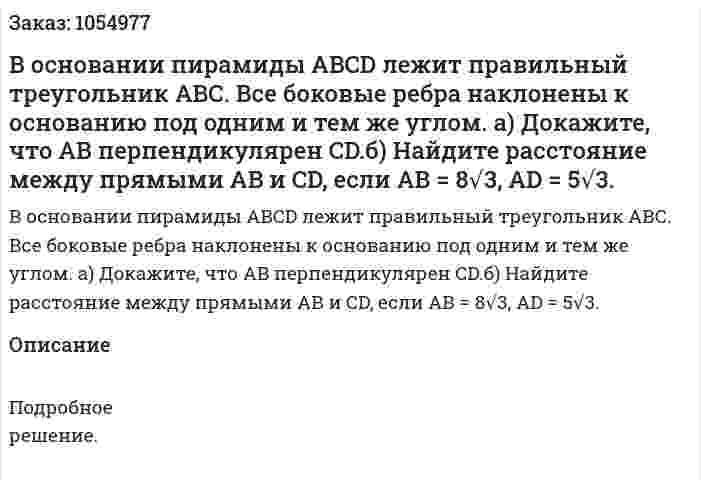 В основании пирамиды ABCD лежит правильный треугольник АВС. Все боковые ребра наклонены к основанию под одним и тем же углом. а) Докажите, что АВ перпендикулярен CD.б) Найдите расстояние между прямыми АВ и CD, если АВ = 8√3, AD = 5√3. 
