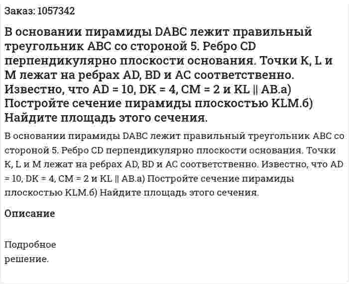 В основании пирамиды DABC лежит правильный треугольник АВС со стороной 5. Ребро CD перпендикулярно плоскости основания. Точки К, L и М лежат на ребрах AD, BD и АС соответственно. Известно, что AD = 10, DK = 4, СМ = 2 и KL || АВ.а) Постройте сечение пирамиды плоскостью KLM.б) Найдите площадь этого сечения. 