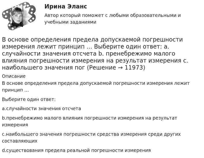      
          Описание
          В основе определения предела допускаемой погрешности измерения лежит принцип …Выберите один ответ:a.случайности значения отсчетаb.пренебрежимо малого влияния погрешности измерения на результат измеренияc.наибольшего значения погрешности средства измерения среди других составляющихd.существования предела реальной погрешности измерения  
            
            
            В основе конфликта всегда лежат …В основе определения предела допускаемой погрешности измерения лежит принцип … Выберите один ответ:  a. случайности значения отсчета  b. пренебрежимо малого влияния погрешности измерения на результат измерения  c. наибольшего значения погВ основе подхода к формированию американской системы управления персоналом лежит принцип ... В основе порядков открытого доступа - ...В основе принятия решения в условиях риска лежит метод … В основе программы планирования карьеры - стремление соединить потребности государственного органа с интересами:... В основе теории социальной ответственности лежит регулируемая профессиональными кодексами деятельность прессы, направленная на ... информирование читателей, а также предоставление им возможности обсуждать социально значимые проблемы и конфликтыВо сколько раз уменьшится коэффициент пульсации на первой гармонике, если схему выпрямления заменить с 3-х фазной на12-и фазную: Выберите один ответ: a.47,7 b.11,7 c.9,9 d.4,4 e.17,9Во сколько раз уменьшится полная энергия колебаний секундного маятника за 5 мин, если логарифмический декремент затухания 0,031?Во сколько раз уменьшится разность потенциалов на обкладках конденсатора за один период колебаний в контуре, если L=40 мкГн, С=180 пФ и R=60 Ом?Во сколько раз уменьшится разность потенциалов на обкладках конденсатора за один период колебаний в контуре, если L=40 мкГн, С=180 пФ и R=60 Ом?  Ответ дайте с точностью до двух цифр после десятичной точки.Во сколько раз уменьшится сила притяжения к Земле космического корабля при его удалении от поверхности Земли на расстояние, равное пяти радиусам Земли?Во сколько раз число свободных электронов, приходящихся на один атом металла при Т = 0, больше в алюминии, чем в меди, если уровни Ферми соответственно равны f,1 = 11,7 эВ, f,2 = 7,0 эВ?Во сколько раз число свободных электронов, приходящихся на один атом металла при Т = 0, больше в алюминии, чем в меди, если уровни Ферми соответственно равны f,1 = 11,7 эВ, f,2 = 7,0 эВ?