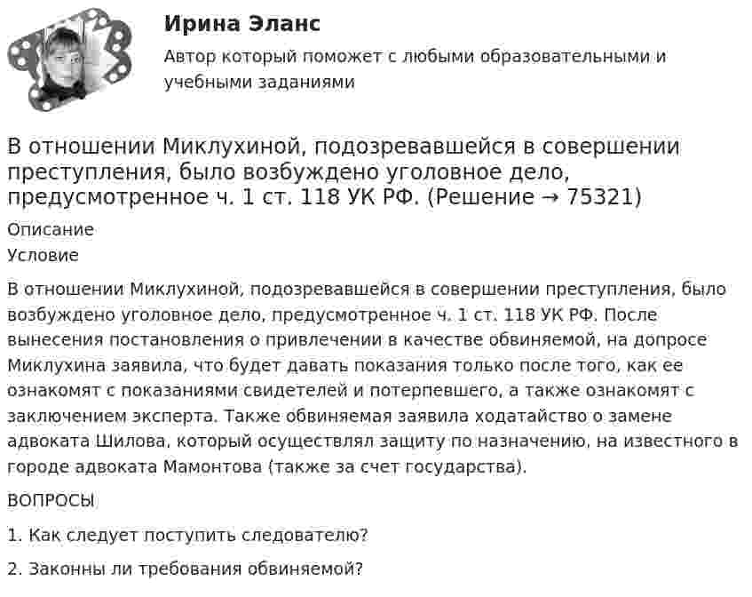     
            Описание
            	Условие	В отношении Миклухиной, подозревавшейся в совершении преступления, было возбуждено уголовное дело, предусмотренное ч. 1 ст. 118 УК РФ. После вынесения постановления о привлечении в качестве обвиняемой, на допросе Миклухина заявила, что будет давать показания только после того, как ее ознакомят с показаниями свидетелей и потерпевшего, а также ознакомят с заключением эксперта. Также обвиняемая заявила ходатайство о замене адвоката Шилова, который осуществлял защиту по назначению, на известного в городе адвоката Мамонтова (также за счет государства). 	ВОПРОСЫ	1. Как следует поступить следователю? 	2. Законны ли требования обвиняемой?   
            
            
            В отношении любого налогоплательщика может проводиться … В отношении Миклухиной, подозревавшейся в совершении преступления, было возбуждено уголовное дело,  предусмотренное  ч.  1  ст.  118 УК РФ. В отношении Муниципального предприятия г. N «ПАТП № 13» было введено наблюдение. По прошествии нескольких дней, в соответствии с распоряжением главы Администрации г. N, это предприятие было реорганизовано путем присоединенияВ отраженном вертикально вверх свете наблюдается радужное пятно разлитой бензиновой пленки. Какой может быть минимальная толщина этой пленки в месте, где видна красная полоска (k = 800 нм)? Пленка разлита на горизонтальной стеклянной пластиВ отраженном свете на установке Ньютона наблюдают третье темное кольцо (k=3). Когда пространство между линзой и плоскопараллельной пластиной заполнили жидкостью, то тот же радиус стал иметь кольцо с номером (k+1). Определить показатель преломления жиВ отчетном году величина нормируемых оборотных средств составила 320 тыс. руб. Длительность одного оборота составила 25 дней. В следующем году предприятие планирует увеличить объем реализуемой продукции на 10 %В отчетном году предприятие реализовало основную продукцию собственного производства на сумму 76 млн руб. Кроме этого, оказаны услуги по перевозке грузов сторонним организациям на сумму 570 тыс. руб.; от продажи прочей продукции, произведеннойВ отечественной психологии личность это:В отечественных условиях управленческая информация по вопросам мотивации персонала имеет ...	В открытом рудном карьере базовая себестоимость 1 тонны товарной руды 960 руб., в том числе цеховые расходы 100 руб., и общерудничные расходы 180 руб. В открытом цилиндре под поршнем массой 1.9 кг и площадью 78 см2 находится сжатый идеальный газ.В отличие от традиционного подхода к оценке персонала, для современного (инновационного) подхода характерно применение:... (укажите 2 варианта ответа)В отличие от экскурсовода ... не навязывает свою точку зрения, говорит не по инструкции музейного методиста, а выражает свое собственное мнение посетителю, если оба настроены на диалог, потому что они общаются демократично и на равныхВ отношении заместителя руководителя Федерального агентства по рыболовству (Росрыболовства) Иванова И.И. проводилась проверка соблюдения требований к служебному поведению федеральных государственных гражданских служащих, в ходе которой были
