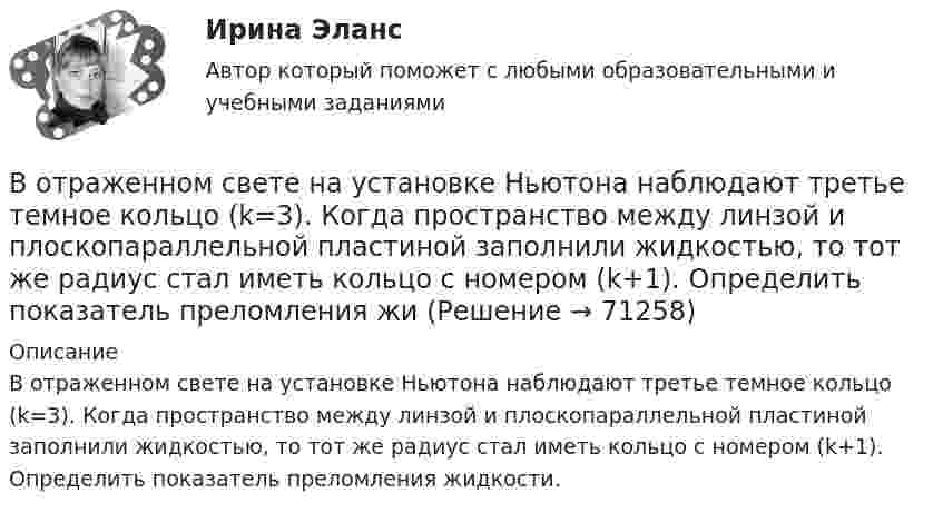      
            Описание
            В отраженном свете на установке Ньютона наблюдают третье темное кольцо (k=3). Когда пространство между линзой и плоскопараллельной пластиной заполнили жидкостью, то тот же радиус стал иметь кольцо с номером (k+1). Определить показатель преломления жидкости.   
            
            
            В отраженном вертикально вверх свете наблюдается радужное пятно разлитой бензиновой пленки. Какой может быть минимальная толщина этой пленки в месте, где видна красная полоска (k = 800 нм)? Пленка разлита на горизонтальной стеклянной пластиВ отраженном свете на установке Ньютона наблюдают третье темное кольцо (k=3). Когда пространство между линзой и плоскопараллельной пластиной заполнили жидкостью, то тот же радиус стал иметь кольцо с номером (k+1). Определить показатель преломления жиВ отчетном году величина нормируемых оборотных средств составила 320 тыс. руб. Длительность одного оборота составила 25 дней. В следующем году предприятие планирует увеличить объем реализуемой продукции на 10 %В отчетном году предприятие реализовало основную продукцию собственного производства на сумму 76 млн руб. Кроме этого, оказаны услуги по перевозке грузов сторонним организациям на сумму 570 тыс. руб.; от продажи прочей продукции, произведеннойВ отчетном году себестоимость товарной продукции составила 460,3 тыс. р., затраты на один рубль товарной продукции – 0,98 р.во что лучше всего инвестироватьВ ПАО «Ростехнология» органами прокуратуры выявлены следующие нарушения трудового законодательства: отсутствует график отпусков; не ведется надлежащий учет рабочего времени В открытом цилиндре под поршнем массой 1.9 кг и площадью 78 см2 находится сжатый идеальный газ.В отличие от традиционного подхода к оценке персонала, для современного (инновационного) подхода характерно применение:... (укажите 2 варианта ответа)В отличие от экскурсовода ... не навязывает свою точку зрения, говорит не по инструкции музейного методиста, а выражает свое собственное мнение посетителю, если оба настроены на диалог, потому что они общаются демократично и на равныхВ отношении заместителя руководителя Федерального агентства по рыболовству (Росрыболовства) Иванова И.И. проводилась проверка соблюдения требований к служебному поведению федеральных государственных гражданских служащих, в ходе которой былиВ отношении любого налогоплательщика может проводиться …В отношении любого налогоплательщика может проводиться … В отношении Миклухиной, подозревавшейся в совершении преступления, было возбуждено уголовное дело,  предусмотренное  ч.  1  ст.  118 УК РФ. 
