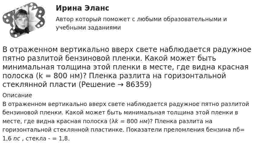     
            Описание
            В отраженном вертикально вверх свете наблюдается радужное пятно разлитой бензиновой пленки. Какой может быть минимальная толщина этой пленки в месте, где видна красная полоска (λk = 800 нм)? Пленка разлита на горизонтальной стеклянной пластинке. Показатели преломления бензина nб= 1,6 nс , стекла - = 1,8.   
            
            
            В отношении Муниципального предприятия г. N «ПАТП № 13» было введено наблюдение. По прошествии нескольких дней, в соответствии с распоряжением главы Администрации г. N, это предприятие было реорганизовано путем присоединенияВ отраженном вертикально вверх свете наблюдается радужное пятно разлитой бензиновой пленки. Какой может быть минимальная толщина этой пленки в месте, где видна красная полоска (k = 800 нм)? Пленка разлита на горизонтальной стеклянной пластиВ отраженном свете на установке Ньютона наблюдают третье темное кольцо (k=3). Когда пространство между линзой и плоскопараллельной пластиной заполнили жидкостью, то тот же радиус стал иметь кольцо с номером (k+1). Определить показатель преломления жиВ отчетном году величина нормируемых оборотных средств составила 320 тыс. руб. Длительность одного оборота составила 25 дней. В следующем году предприятие планирует увеличить объем реализуемой продукции на 10 %В отчетном году предприятие реализовало основную продукцию собственного производства на сумму 76 млн руб. Кроме этого, оказаны услуги по перевозке грузов сторонним организациям на сумму 570 тыс. руб.; от продажи прочей продукции, произведеннойВ отчетном году себестоимость товарной продукции составила 460,3 тыс. р., затраты на один рубль товарной продукции – 0,98 р.во что лучше всего инвестировать	В открытом рудном карьере базовая себестоимость 1 тонны товарной руды 960 руб., в том числе цеховые расходы 100 руб., и общерудничные расходы 180 руб. В открытом цилиндре под поршнем массой 1.9 кг и площадью 78 см2 находится сжатый идеальный газ.В отличие от традиционного подхода к оценке персонала, для современного (инновационного) подхода характерно применение:... (укажите 2 варианта ответа)В отличие от экскурсовода ... не навязывает свою точку зрения, говорит не по инструкции музейного методиста, а выражает свое собственное мнение посетителю, если оба настроены на диалог, потому что они общаются демократично и на равныхВ отношении заместителя руководителя Федерального агентства по рыболовству (Росрыболовства) Иванова И.И. проводилась проверка соблюдения требований к служебному поведению федеральных государственных гражданских служащих, в ходе которой былиВ отношении любого налогоплательщика может проводиться …В отношении любого налогоплательщика может проводиться … 