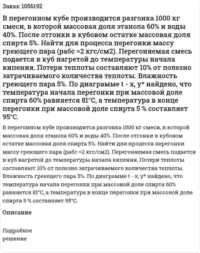 В перегонном кубе производится разгонка 1000 кг смеси, в которой массовая доля этанола 60% и воды 40%. По­сле отгонки в кубовом остатке массовая доля спирта 5%. Найти для процесса перегонки массу греющего пара (рабс =2 кгс/см2). Пере­гоняемая смесь подается в куб нагретой до температуры начала кипения. Потери теплоты составляют 10% от полезно затрачи­ваемого количества теплоты. Влажность греющего пара 5%. По диаграмме t - х, у* найдено, что температура начала перегонки при массовой доле спирта 60% равняется 81°С, а температура в конце перегонки при массовой доле спирта 5 % составляет 95°С. 