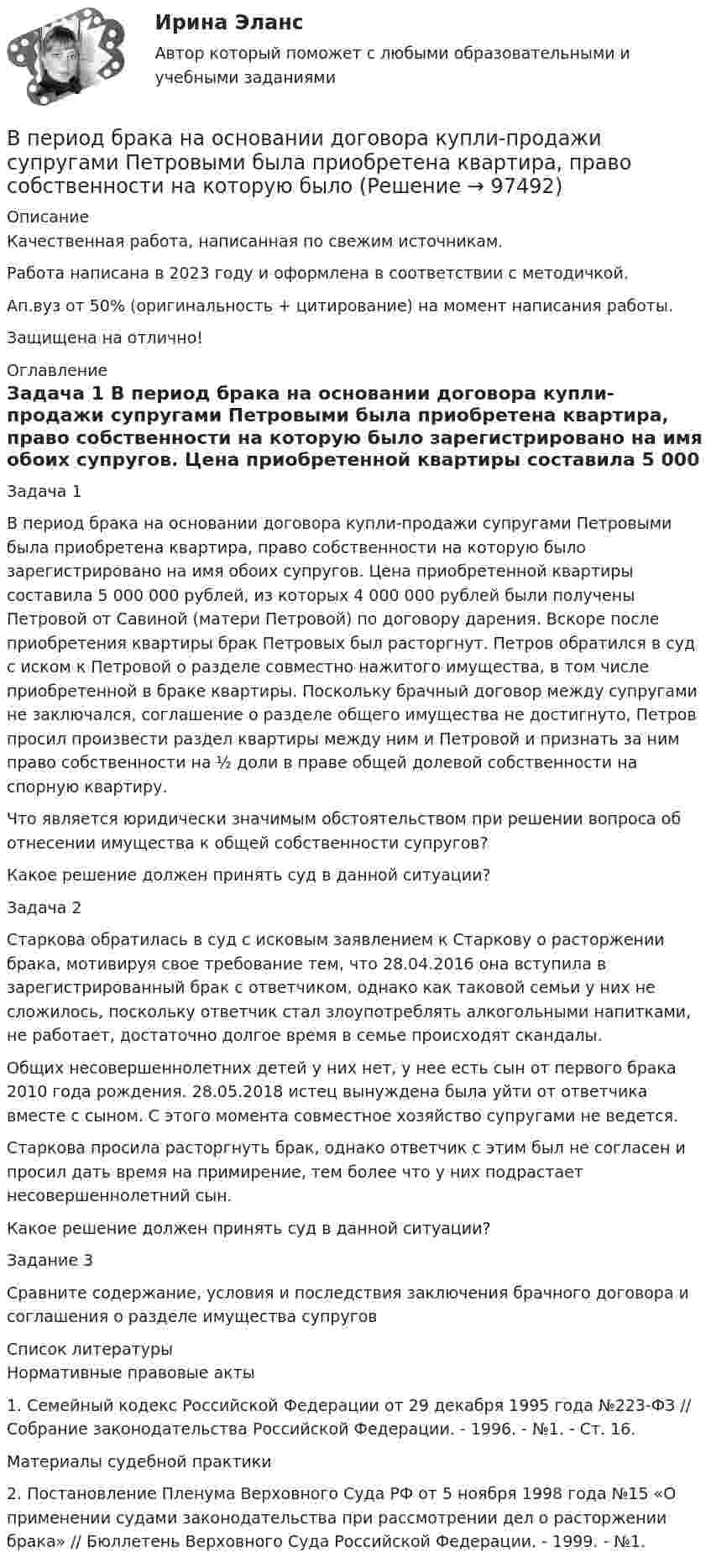      
            Описание
            Качественная работа, написанная по свежим источникам.Работа написана в 2023 году и оформлена в соответствии с методичкой.Ап.вуз от 50% (оригинальность + цитирование) на момент написания работы.Защищена на отлично! 
            Оглавление
              Задача 1 	В период брака на основании договора купли-продажи супругами Петровыми была приобретена квартира, право собственности на которую было зарегистрировано на имя обоих супругов. Цена приобретенной квартиры составила 5 000 000 рублей, из которых 4 000 000 рублей были получены Петровой от Савиной (матери Петровой) по договору дарения. Вскоре после приобретения квартиры брак Петровых был расторгнут. Петров обратился в суд с иском к Петровой о разделе совместно нажитого имущества, в том числе приобретенной в браке квартиры. Поскольку брачный договор между супругами не заключался, соглашение о разделе общего имущества не достигнуто, Петров просил произвести раздел квартиры между ним и Петровой и признать за ним право собственности на ½ доли в праве общей долевой собственности на спорную квартиру.	Что является юридически значимым обстоятельством при решении вопроса об отнесении имущества к общей собственности супругов?	Какое решение должен принять суд в данной ситуации? Задача 2 	Старкова обратилась в суд с исковым заявлением к Старкову о расторжении брака, мотивируя свое требование тем, что 28.04.2016 она вступила в зарегистрированный брак с ответчиком, однако как таковой семьи у них не сложилось, поскольку ответчик стал злоупотреблять алкогольными напитками, не работает, достаточно долгое время в семье происходят скандалы.	Общих несовершеннолетних детей у них нет, у нее есть сын от первого брака 2010 года рождения. 28.05.2018 истец вынуждена была уйти от ответчика вместе с сыном. С этого момента совместное хозяйство супругами не ведется.	Старкова просила расторгнуть брак, однако ответчик с этим был не согласен и просил дать время на примирение, тем более что у них подрастает несовершеннолетний сын.	Какое решение должен принять суд в данной ситуации? Задание 3 	Сравните содержание, условия и последствия заключения брачного договора и соглашения о разделе имущества супругов  
            Список литературы
            Нормативные правовые акты 	1. Семейный кодекс Российской Федерации от 29 декабря 1995 года №223-ФЗ // Собрание законодательства Российской Федерации. - 1996. - №1. - Ст. 16. Материалы судебной практики 	2. Постановление Пленума Верховного Суда РФ от 5 ноября 1998 года №15 «О применении судами законодательства при рассмотрении дел о расторжении брака» // Бюллетень Верховного Суда Российской Федерации. - 1999. - №1.  
            
            
            В перечень товаров и услуг, по которым органам исполнительной власти субъектов РФ предоставлено право вводить государственное регулирование тарифов и надбавок,...В период брака на основании договора купли-продажи супругами Петровыми была приобретена квартира, право собственности на которую было ✔️В период Веймарской республики все семь выбранных рейхстагов были распущены до истечения законного срока их полномочий. Последние рейхстаги под предлогом «невыполнения воли народа»В период наблюдения проценты на сумму требований конкурсного кредитора, уполномоченного органа, выраженные в валюте РФ,...В период наблюдения проценты на сумму требований конкурсного кредитора, уполномоченного органа, выраженные в валюте РФ,...В период санкций и ухудшения макроэкономической ситуации в стране для заемщиков могут быть предоставлены кредитные … В период фазы подъёма ...В первичные документы (кроме кассовых и банковских) исправления …В первой урне 5 белых и 3 черных шара, во второй – 6 белых и 9 черных. Из второй урны случайным образом перекладывают в первую два шара, после чего из первой урны берут один шар. Какова вероятность того, что этот шар белый?Впервые необходимость двойной записи на счетах была обоснована…Впервые принципы инклюзивного образования на международном уровне были зафиксированы вВпервые принципы обучения сформулировал …Впервые термин «мотивация» употребил … в статье «Четыре принципа достаточной причины»В переводе с латинского языка слово «конституция» обозначает «…»