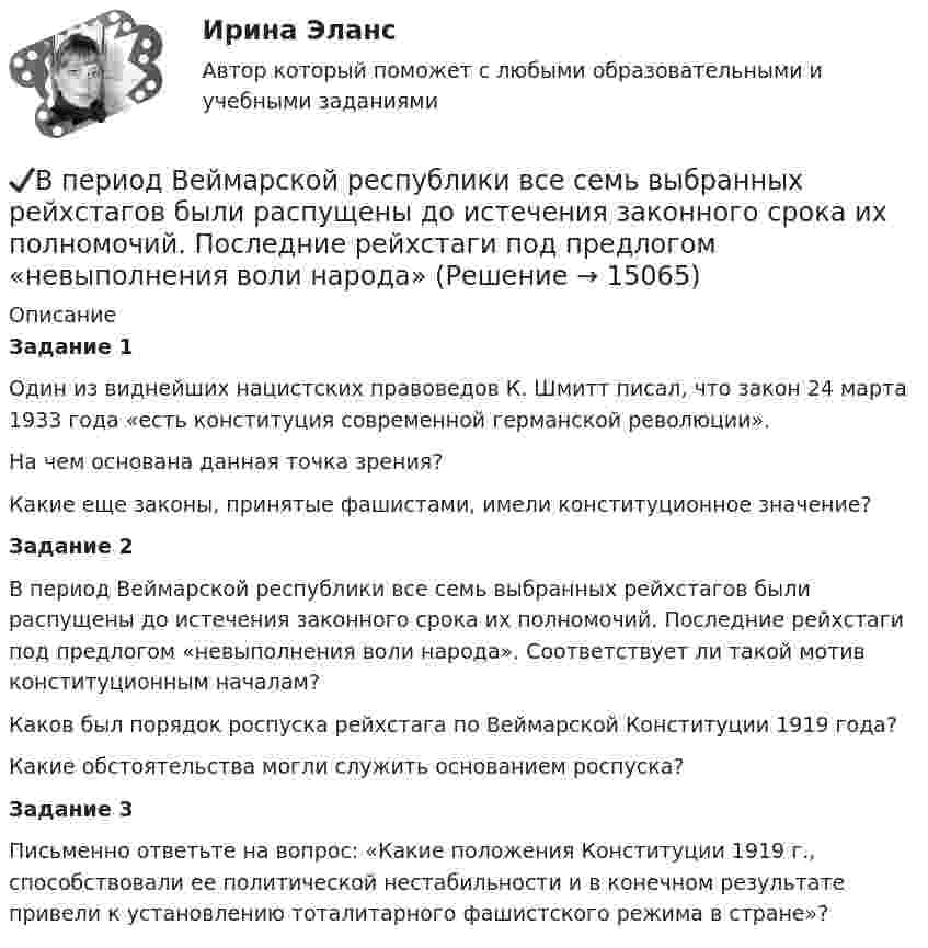      
          Описание
          Задание 1	Один из виднейших нацистских правоведов К. Шмитт писал, что закон 24 марта 1933 года «есть конституция современной германской революции». 	На чем основана данная точка зрения? 	Какие еще законы, принятые фашистами, имели конституционное значение?	Задание 2В период Веймарской республики все семь выбранных рейхстагов были распущены до истечения законного срока их полномочий. Последние рейхстаги под предлогом «невыполнения воли народа». Соответствует ли такой мотив конституционным началам? 	Каков был порядок роспуска рейхстага по Веймарской Конституции 1919 года? 	Какие обстоятельства могли служить основанием роспуска?Задание 3	Письменно ответьте на вопрос: «Какие положения Конституции 1919 г., способствовали ее политической нестабильности и в конечном результате привели к установлению тоталитарного фашистского режима в стране»?  
            
            
            В период брака на основании договора купли-продажи супругами Петровыми была приобретена квартира, право собственности на которую было ✔️В период Веймарской республики все семь выбранных рейхстагов были распущены до истечения законного срока их полномочий. Последние рейхстаги под предлогом «невыполнения воли народа»В период наблюдения проценты на сумму требований конкурсного кредитора, уполномоченного органа, выраженные в валюте РФ,...В период наблюдения проценты на сумму требований конкурсного кредитора, уполномоченного органа, выраженные в валюте РФ,...В период санкций и ухудшения макроэкономической ситуации в стране для заемщиков могут быть предоставлены кредитные … В период фазы подъёма ...В периоды экономического спада ежегодно балансируемый бюджет …В первой урне 5 белых и 3 черных шара, во второй – 6 белых и 9 черных. Из второй урны случайным образом перекладывают в первую два шара, после чего из первой урны берут один шар. Какова вероятность того, что этот шар белый?Впервые необходимость двойной записи на счетах была обоснована…Впервые принципы инклюзивного образования на международном уровне были зафиксированы вВпервые принципы обучения сформулировал …Впервые термин «мотивация» употребил … в статье «Четыре принципа достаточной причины»В переводе с латинского языка слово «конституция» обозначает «…»В перечень продукции, товаров, услуг, по которым государственное регулирование цен осуществляют Правительство РФ и федеральные органы исполнительной власти, включены ...