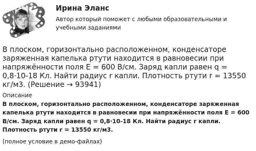     
            Описание
            В плоском, горизонтально расположенном, конденсаторе заряженная капелька ртути находится в равновесии при напряжённости поля E = 600 В/см. Заряд капли равен q = 0,8·10-18 Кл. Найти радиус r капли. Плотность ртути r = 13550 кг/м3.(полное условие в демо-файлах)   
            
            
            В плоском горизонтально расположенном воздушном конденсаторе заряженная капелька ртути находится в равновесии при напряженности электрического поля 28 кВ/м. Заряд капли 589 пКл. Найти радиус капли.В плоском, горизонтально расположенном, конденсаторе заряженная капелька ртути находится в равновесии при напряжённости поля E = 600 В/см. Заряд капли равен q = 0,8·10-18 Кл. Найти радиус r капли. Плотность ртути r = 13550 кг/м3.В плоском горизонтально расположенном конденсаторе заряженная капелька ртути находится в равновесии при напряжённости электрического поля E = 60 кВ/м, заряд капли q = 2,4·10-4 СГСq. Найти радиус капли.В плоскости можно провести Выберите один ответ: a.одну горизонталь и одну фронталь b.одну горизонталь c.бесчисленное количество горизонталей и фронталей d.одну фронтальВ плоскости, перпендикулярной магнитному полю напряженностью 100 А/м, вращается прямолинейный проводник длиной 1 м относительно оси, проходящей через конец проводника. По проводнику течет ток силой 10 А, угловая скорость вращения проводника 50 с-1В плоскости, перпендикулярной однородному магнитному полю напряжённостью 2∙105 А/м, вращается стержень длиной 0,4 м относительно оси, проходящей через его середину. В стержне индуцируется электродвижущая сила,В плоскости, перпендикулярной однородному магнитному полю напряжённостью 2·105 А/м, вращается стержень длиной 0,4 м относительно оси, проходящей через один из его концов. В стержне Впишите в левую колонку ваше собственное определение принципа суверенного равенства государств. В средней колонке укажите наиболее важные характерные черты данного принципа. А в правой колонке обозначьте нормативно-правовые акты, в которых принцип суверенного равенства государств получил своё нормативное закрепление.Впишите в таблицу принципы ведения войны и вооруженных конфликтов, разделив их на три вида: общие принципы, принципы использования средств и методов ведения военных действий, принципы защиты населения и участников вооруженных конфликтов.Впишите названия педагогических наук, система научно-практических материалов которых, наиболее часто используется в профессиональной деятельности воспитателя ДОУВ плане производства установлено число рабочих дней – 230. В плоский воздушный конденсатор вдвинули плитку парафина толщиной h = 1 см, которая вплотную прилегает к его пластинам. На сколько нужно увеличить расстояние d между пластинами, чтобы получить прежнюю ёмкость?В плоский конденсатор вдвинули плитку парафина толщиной d = 1 см, которая вплотную прилегает к его пластинам. На сколько нужно увеличить расстояние между пластинами, чтобы получить прежнюю ёмкость?В плоском воздушном (e = 1) конденсаторе с площадью каждой пластины S = 2,4 см2 индукция электрического поля меняется по закону D = a · t (Кл/м2), где a = 4,3 Кл/м2. Найти ток смещения Iсмещ (в мА).