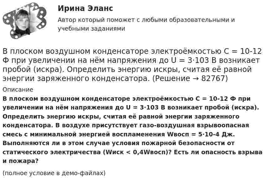     
            Описание
            В плоском воздушном конденсаторе электроёмкостью C = 10-12 Ф при увеличении на нём напряжения до U = 3·103 В возникает пробой (искра). Определить энергию искры, считая её равной энергии заряженного конденсатора. В воздухе присутствует газо-воздушная взрывоопасная смесь с минимальной энергией воспламенения Wвосп = 5·10-4 Дж. Выполняются ли в этом случае условия пожарной безопасности от статического электричества (Wиск < 0,4Wвосп)? Есть ли опасность взрыва и пожара?(полное условие в демо-файлах)   
            
            
            В плоском воздушном (e = 1) конденсаторе с площадью каждой пластины S = 2,4 см2 индукция электрического поля меняется по закону D = a · t (Кл/м2), где a = 4,3 Кл/м2. Найти ток смещения Iсмещ (в мА).В плоском воздушном конденсаторе электроёмкостью C = 10-12 Ф при увеличении на нём напряжения до U = 3·103 В возникает пробой (искра). Определить энергию искры, считая её равной энергии заряженного конденсатора.В плоском горизонтально расположенном воздушном конденсаторе заряженная капелька ртути находится в равновесии при напряженности электрического поля 28 кВ/м. Заряд капли 589 пКл. Найти радиус капли.В плоском, горизонтально расположенном, конденсаторе заряженная капелька ртути находится в равновесии при напряжённости поля E = 600 В/см. Заряд капли равен q = 0,8·10-18 Кл. Найти радиус r капли. Плотность ртути r = 13550 кг/м3.В плоском горизонтально расположенном конденсаторе заряженная капелька ртути находится в равновесии при напряжённости электрического поля E = 60 кВ/м, заряд капли q = 2,4·10-4 СГСq. Найти радиус капли.В плоскости можно провести Выберите один ответ: a.одну горизонталь и одну фронталь b.одну горизонталь c.бесчисленное количество горизонталей и фронталей d.одну фронтальВ плоскости, перпендикулярной магнитному полю напряженностью 100 А/м, вращается прямолинейный проводник длиной 1 м относительно оси, проходящей через конец проводника. По проводнику течет ток силой 10 А, угловая скорость вращения проводника 50 с-1В пирамиде социальной ответственности базисом является ...Впишите в левую колонку ваше собственное определение принципа суверенного равенства государств. Впишите в левую колонку ваше собственное определение принципа суверенного равенства государств. В средней колонке укажите наиболее важные характерные черты данного принципа. А в правой колонке обозначьте нормативно-правовые акты, в которых принцип суверенного равенства государств получил своё нормативное закрепление.Впишите в таблицу принципы ведения войны и вооруженных конфликтов, разделив их на три вида: общие принципы, принципы использования средств и методов ведения военных действий, принципы защиты населения и участников вооруженных конфликтов.Впишите названия педагогических наук, система научно-практических материалов которых, наиболее часто используется в профессиональной деятельности воспитателя ДОУВ плане производства установлено число рабочих дней – 230. В плоский воздушный конденсатор вдвинули плитку парафина толщиной h = 1 см, которая вплотную прилегает к его пластинам. На сколько нужно увеличить расстояние d между пластинами, чтобы получить прежнюю ёмкость?