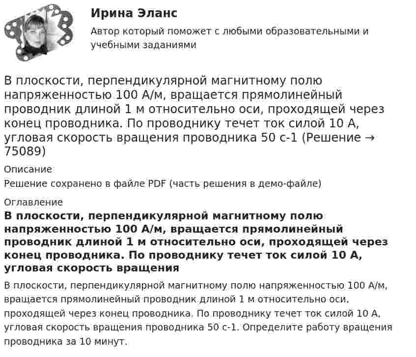     
            Описание
            Решение сохранено в файле PDF (часть решения в демо-файле) 
            Оглавление
            В плоскости, перпендикулярной магнитному полю напряженностью 100 А/м, вращается прямолинейный проводник длиной 1 м относительно оси, проходящей через конец проводника. По проводнику течет ток силой 10 А, угловая скорость вращения проводника 50 с-1. Определите работу вращения проводника за 10 минут.  
            
            
            В плоскости можно провести Выберите один ответ: a.одну горизонталь и одну фронталь b.одну горизонталь c.бесчисленное количество горизонталей и фронталей d.одну фронтальВ плоскости, перпендикулярной магнитному полю напряженностью 100 А/м, вращается прямолинейный проводник длиной 1 м относительно оси, проходящей через конец проводника. По проводнику течет ток силой 10 А, угловая скорость вращения проводника 50 с-1В плоскости, перпендикулярной однородному магнитному полю напряжённостью 2∙105 А/м, вращается стержень длиной 0,4 м относительно оси, проходящей через его середину. В стержне индуцируется электродвижущая сила,В плоскости, перпендикулярной однородному магнитному полю напряжённостью 2·105 А/м, вращается стержень длиной 0,4 м относительно оси, проходящей через один из его концов. В стержне В подразделение по обеспечению взаимодействия с правоохранительными органами иностранных государств – членов Международной организации уголовной полиции – Интерпол поступил запрос из Узбекистана в отношении Курбанова М. К., находящегося в международнВ подсистеме мотивации персонала вознаграждение по итогам работы за год должно позиционироваться как ...В поле бесконечно длинного прямолинейного проводника, по которому течёт ток I1 = 20 А, находится квадратная рамка со стороной a = 10 см, ток в которой I2 = 1 А. Проводник и рамка расположены в одной плоскости так, В плане производства установлено число рабочих дней – 230. В плоский воздушный конденсатор вдвинули плитку парафина толщиной h = 1 см, которая вплотную прилегает к его пластинам. На сколько нужно увеличить расстояние d между пластинами, чтобы получить прежнюю ёмкость?В плоский конденсатор вдвинули плитку парафина толщиной d = 1 см, которая вплотную прилегает к его пластинам. На сколько нужно увеличить расстояние между пластинами, чтобы получить прежнюю ёмкость?В плоском воздушном (e = 1) конденсаторе с площадью каждой пластины S = 2,4 см2 индукция электрического поля меняется по закону D = a · t (Кл/м2), где a = 4,3 Кл/м2. Найти ток смещения Iсмещ (в мА).В плоском воздушном конденсаторе электроёмкостью C = 10-12 Ф при увеличении на нём напряжения до U = 3·103 В возникает пробой (искра). Определить энергию искры, считая её равной энергии заряженного конденсатора.В плоском горизонтально расположенном воздушном конденсаторе заряженная капелька ртути находится в равновесии при напряженности электрического поля 28 кВ/м. Заряд капли 589 пКл. Найти радиус капли.В плоском, горизонтально расположенном, конденсаторе заряженная капелька ртути находится в равновесии при напряжённости поля E = 600 В/см. Заряд капли равен q = 0,8·10-18 Кл. Найти радиус r капли. Плотность ртути r = 13550 кг/м3.
