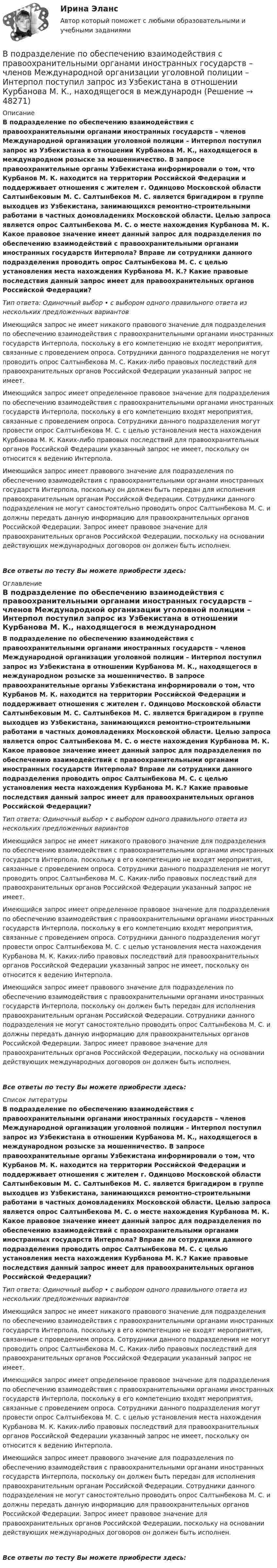     
            Описание
            В подразделение по обеспечению взаимодействия с правоохранительными органами иностранных государств – членов Международной организации уголовной полиции – Интерпол поступил запрос из Узбекистана в отношении Курбанова М. К., находящегося в международном розыске за мошенничество. В запросе правоохранительные органы Узбекистана информировали о том, что Курбанов М. К. находится на территории Российской Федерации и поддерживает отношения с жителем г. Одинцово Московской области Салтынбековым М. С. Салтынбеков М. С. является бригадиром в группе выходцев из Узбекистана, занимающихся ремонтно-строительными работами в частных домовладениях Московской области. Целью запроса является опрос Салтынбекова М. С. о месте нахождения Курбанова М. К. Какое правовое значение имеет данный запрос для подразделения по обеспечению взаимодействий с правоохранительными органами иностранных государств Интерпола? Вправе ли сотрудники данного подразделения проводить опрос Салтынбекова М. С. с целью установления места нахождения Курбанова М. К.? Какие правовые последствия данный запрос имеет для правоохранительных органов Российской Федерации?Тип ответа: Одиночный выбор • с выбором одного правильного ответа из нескольких предложенных вариантовИмеющийся запрос не имеет никакого правового значение для подразделения по обеспечению взаимодействия с правоохранительными органами иностранных государств Интерпола, поскольку в его компетенцию не входят мероприятия, связанные с проведением опроса. Сотрудники данного подразделения не могут проводить опрос Салтынбекова М. С. Каких-либо правовых последствий для правоохранительных органов Российской Федерации указанный запрос не имеет.Имеющийся запрос имеет определенное правовое значение для подразделения по обеспечению взаимодействия с правоохранительными органами иностранных государств Интерпола, поскольку в его компетенцию входят мероприятия, связанные с проведением опроса. Сотрудники данного подразделения могут провести опрос Салтынбекова М. С. с целью установления места нахождения Курбанова М. К. Каких-либо правовых последствий для правоохранительных органов Российской Федерации указанный запрос не имеет, поскольку он относится к ведению Интерпола.Имеющийся запрос имеет правового значение для подразделения по обеспечению взаимодействия с правоохранительными органами иностранных государств Интерпола, поскольку он должен быть передан для исполнения правоохранительным органам Российской Федерации. Сотрудники данного подразделения не могут самостоятельно проводить опрос Салтынбекова М. С. и должны передать данную информацию для правоохранительных органов Российской Федерации. Запрос имеет правовое значение для правоохранительных органов Российской Федерации, поскольку на основании действующих международных договоров он должен быть исполнен.Все ответы по тесту Вы можете приобрести здесь:  
            Оглавление
            В подразделение по обеспечению взаимодействия с правоохранительными органами иностранных государств – членов Международной организации уголовной полиции – Интерпол поступил запрос из Узбекистана в отношении Курбанова М. К., находящегося в международном розыске за мошенничество. В запросе правоохранительные органы Узбекистана информировали о том, что Курбанов М. К. находится на территории Российской Федерации и поддерживает отношения с жителем г. Одинцово Московской области Салтынбековым М. С. Салтынбеков М. С. является бригадиром в группе выходцев из Узбекистана, занимающихся ремонтно-строительными работами в частных домовладениях Московской области. Целью запроса является опрос Салтынбекова М. С. о месте нахождения Курбанова М. К. Какое правовое значение имеет данный запрос для подразделения по обеспечению взаимодействий с правоохранительными органами иностранных государств Интерпола? Вправе ли сотрудники данного подразделения проводить опрос Салтынбекова М. С. с целью установления места нахождения Курбанова М. К.? Какие правовые последствия данный запрос имеет для правоохранительных органов Российской Федерации?Тип ответа: Одиночный выбор • с выбором одного правильного ответа из нескольких предложенных вариантовИмеющийся запрос не имеет никакого правового значение для подразделения по обеспечению взаимодействия с правоохранительными органами иностранных государств Интерпола, поскольку в его компетенцию не входят мероприятия, связанные с проведением опроса. Сотрудники данного подразделения не могут проводить опрос Салтынбекова М. С. Каких-либо правовых последствий для правоохранительных органов Российской Федерации указанный запрос не имеет.Имеющийся запрос имеет определенное правовое значение для подразделения по обеспечению взаимодействия с правоохранительными органами иностранных государств Интерпола, поскольку в его компетенцию входят мероприятия, связанные с проведением опроса. Сотрудники данного подразделения могут провести опрос Салтынбекова М. С. с целью установления места нахождения Курбанова М. К. Каких-либо правовых последствий для правоохранительных органов Российской Федерации указанный запрос не имеет, поскольку он относится к ведению Интерпола.Имеющийся запрос имеет правового значение для подразделения по обеспечению взаимодействия с правоохранительными органами иностранных государств Интерпола, поскольку он должен быть передан для исполнения правоохранительным органам Российской Федерации. Сотрудники данного подразделения не могут самостоятельно проводить опрос Салтынбекова М. С. и должны передать данную информацию для правоохранительных органов Российской Федерации. Запрос имеет правовое значение для правоохранительных органов Российской Федерации, поскольку на основании действующих международных договоров он должен быть исполнен.Все ответы по тесту Вы можете приобрести здесь:  
            Список литературы
            В подразделение по обеспечению взаимодействия с правоохранительными органами иностранных государств – членов Международной организации уголовной полиции – Интерпол поступил запрос из Узбекистана в отношении Курбанова М. К., находящегося в международном розыске за мошенничество. В запросе правоохранительные органы Узбекистана информировали о том, что Курбанов М. К. находится на территории Российской Федерации и поддерживает отношения с жителем г. Одинцово Московской области Салтынбековым М. С. Салтынбеков М. С. является бригадиром в группе выходцев из Узбекистана, занимающихся ремонтно-строительными работами в частных домовладениях Московской области. Целью запроса является опрос Салтынбекова М. С. о месте нахождения Курбанова М. К. Какое правовое значение имеет данный запрос для подразделения по обеспечению взаимодействий с правоохранительными органами иностранных государств Интерпола? Вправе ли сотрудники данного подразделения проводить опрос Салтынбекова М. С. с целью установления места нахождения Курбанова М. К.? Какие правовые последствия данный запрос имеет для правоохранительных органов Российской Федерации?Тип ответа: Одиночный выбор • с выбором одного правильного ответа из нескольких предложенных вариантовИмеющийся запрос не имеет никакого правового значение для подразделения по обеспечению взаимодействия с правоохранительными органами иностранных государств Интерпола, поскольку в его компетенцию не входят мероприятия, связанные с проведением опроса. Сотрудники данного подразделения не могут проводить опрос Салтынбекова М. С. Каких-либо правовых последствий для правоохранительных органов Российской Федерации указанный запрос не имеет.Имеющийся запрос имеет определенное правовое значение для подразделения по обеспечению взаимодействия с правоохранительными органами иностранных государств Интерпола, поскольку в его компетенцию входят мероприятия, связанные с проведением опроса. Сотрудники данного подразделения могут провести опрос Салтынбекова М. С. с целью установления места нахождения Курбанова М. К. Каких-либо правовых последствий для правоохранительных органов Российской Федерации указанный запрос не имеет, поскольку он относится к ведению Интерпола.Имеющийся запрос имеет правового значение для подразделения по обеспечению взаимодействия с правоохранительными органами иностранных государств Интерпола, поскольку он должен быть передан для исполнения правоохранительным органам Российской Федерации. Сотрудники данного подразделения не могут самостоятельно проводить опрос Салтынбекова М. С. и должны передать данную информацию для правоохранительных органов Российской Федерации. Запрос имеет правовое значение для правоохранительных органов Российской Федерации, поскольку на основании действующих международных договоров он должен быть исполнен.Все ответы по тесту Вы можете приобрести здесь: 
            
            
            В плоскости, перпендикулярной однородному магнитному полю напряжённостью 2·105 А/м, вращается стержень длиной 0,4 м относительно оси, проходящей через один из его концов. В стержне В подразделение по обеспечению взаимодействия с правоохранительными органами иностранных государств – членов Международной организации уголовной полиции – Интерпол поступил запрос из Узбекистана в отношении Курбанова М. К., находящегося в международнВ подсистеме мотивации персонала вознаграждение по итогам работы за год должно позиционироваться как ...В поле бесконечно длинного прямолинейного проводника, по которому течёт ток I1 = 20 А, находится квадратная рамка со стороной a = 10 см, ток в которой I2 = 1 А. Проводник и рамка расположены в одной плоскости так, В поле бесконечной равномерно заряженной плоскости с поверхностной плотностью заряда 10 мкКл/м2 из точки, находящейся на расстоянии 0,5 м от неё, перемещается заряд. Определить его величину, если при этом совершается работа, равная 1 мДж.В поле бесконечной равномерно заряженной плоскости с поверхностной плотностью заряда 10 мкКл/м2 перемещается заряд из точки, находящейся на расстоянии 0,1 м от плоскости, в точку на расстоянии 0,5 м от неё.В поле бесконечной равномерно заряженной плоскости с поверхностной плотностью заряда 10 мкКл/м2 перемещается заряд из точки, находящейся на расстоянии 0,1 м от плоскости, в точку на расстоянии 0,5 м от неё.В плоском воздушном (e = 1) конденсаторе с площадью каждой пластины S = 2,4 см2 индукция электрического поля меняется по закону D = a · t (Кл/м2), где a = 4,3 Кл/м2. Найти ток смещения Iсмещ (в мА).В плоском воздушном конденсаторе электроёмкостью C = 10-12 Ф при увеличении на нём напряжения до U = 3·103 В возникает пробой (искра). Определить энергию искры, считая её равной энергии заряженного конденсатора.В плоском горизонтально расположенном воздушном конденсаторе заряженная капелька ртути находится в равновесии при напряженности электрического поля 28 кВ/м. Заряд капли 589 пКл. Найти радиус капли.В плоском, горизонтально расположенном, конденсаторе заряженная капелька ртути находится в равновесии при напряжённости поля E = 600 В/см. Заряд капли равен q = 0,8·10-18 Кл. Найти радиус r капли. Плотность ртути r = 13550 кг/м3.В плоском горизонтально расположенном конденсаторе заряженная капелька ртути находится в равновесии при напряжённости электрического поля E = 60 кВ/м, заряд капли q = 2,4·10-4 СГСq. Найти радиус капли.В плоскости можно провести Выберите один ответ: a.одну горизонталь и одну фронталь b.одну горизонталь c.бесчисленное количество горизонталей и фронталей d.одну фронтальВ плоскости, перпендикулярной магнитному полю напряженностью 100 А/м, вращается прямолинейный проводник длиной 1 м относительно оси, проходящей через конец проводника. По проводнику течет ток силой 10 А, угловая скорость вращения проводника 50 с-1