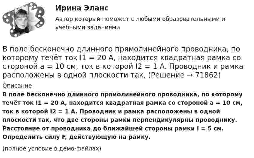    
            Описание
            В поле бесконечно длинного прямолинейного проводника, по которому течёт ток I1 = 20 А, находится квадратная рамка со стороной a = 10 см, ток в которой I2 = 1 А. Проводник и рамка расположены в одной плоскости так, что две стороны рамки перпендикулярны проводнику. Расстояние от проводника до ближайшей стороны рамки l = 5 см. Определить силу F, действующую на рамку.(полное условие в демо-файлах)   
            
            
            В подсистеме мотивации персонала вознаграждение по итогам работы за год должно позиционироваться как ...В поле бесконечно длинного прямолинейного проводника, по которому течёт ток I1 = 20 А, находится квадратная рамка со стороной a = 10 см, ток в которой I2 = 1 А. Проводник и рамка расположены в одной плоскости так, В поле бесконечной равномерно заряженной плоскости с поверхностной плотностью заряда 10 мкКл/м2 из точки, находящейся на расстоянии 0,5 м от неё, перемещается заряд. Определить его величину, если при этом совершается работа, равная 1 мДж.В поле бесконечной равномерно заряженной плоскости с поверхностной плотностью заряда 10 мкКл/м2 перемещается заряд из точки, находящейся на расстоянии 0,1 м от плоскости, в точку на расстоянии 0,5 м от неё.В поле бесконечной равномерно заряженной плоскости с поверхностной плотностью заряда 10 мкКл/м2 перемещается заряд из точки, находящейся на расстоянии 0,1 м от плоскости, в точку на расстоянии 0,5 м от неё.В политропном процессе энтропия одного килограмма азота увеличилась на 140 Дж/К, при этом температура газа изменилась от 20º С до 120º С. Определить показатель политропы.В полном товариществе образуется …  паевой фонд уставной фонд уставной капитал складочный капиталВ плоском горизонтально расположенном воздушном конденсаторе заряженная капелька ртути находится в равновесии при напряженности электрического поля 28 кВ/м. Заряд капли 589 пКл. Найти радиус капли.В плоском, горизонтально расположенном, конденсаторе заряженная капелька ртути находится в равновесии при напряжённости поля E = 600 В/см. Заряд капли равен q = 0,8·10-18 Кл. Найти радиус r капли. Плотность ртути r = 13550 кг/м3.В плоском горизонтально расположенном конденсаторе заряженная капелька ртути находится в равновесии при напряжённости электрического поля E = 60 кВ/м, заряд капли q = 2,4·10-4 СГСq. Найти радиус капли.В плоскости можно провести Выберите один ответ: a.одну горизонталь и одну фронталь b.одну горизонталь c.бесчисленное количество горизонталей и фронталей d.одну фронтальВ плоскости, перпендикулярной магнитному полю напряженностью 100 А/м, вращается прямолинейный проводник длиной 1 м относительно оси, проходящей через конец проводника. По проводнику течет ток силой 10 А, угловая скорость вращения проводника 50 с-1В плоскости, перпендикулярной однородному магнитному полю напряжённостью 2∙105 А/м, вращается стержень длиной 0,4 м относительно оси, проходящей через его середину. В стержне индуцируется электродвижущая сила,В плоскости, перпендикулярной однородному магнитному полю напряжённостью 2·105 А/м, вращается стержень длиной 0,4 м относительно оси, проходящей через один из его концов. В стержне 