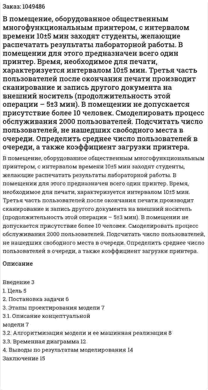 В помещение, оборудованное общественным многофункциональным принтером, с интервалом времени 10±5 мин заходят студенты, желающие распечатать результаты лабораторной работы. В помещении для этого предназначен всего один принтер. Время, необходимое для печати, характеризуется интервалом 10±5 мин. Третья часть пользователей после окончания печати производит сканирование и запись другого документа на внешний носитель (продолжительность этой операции – 5±3 мин). В помещении не допускается присутствие более 10 человек.  Смоделировать процесс обслуживания 2000 пользователей. Подсчитать число пользователей, не нашедших свободного места в очереди. Определить среднее число пользователей в очереди, а также коэффициент загрузки принтера. 