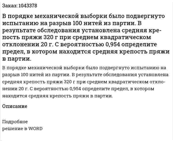 В порядке механической выборки было под­вергнуто испытанию на разрыв 100 нитей из партии. В результате обследования установлена средняя кре­пость пряжи 320 г при среднем квадратическом откло­нении 20 г. С вероятностью 0,954 определите предел, в котором находится средняя крепость пряжи в партии. 