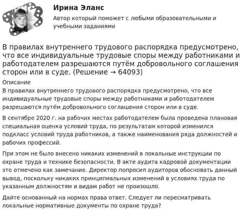      
            Описание
            	В правилах внутреннего трудового распорядка предусмотрено, что все индивидуальные трудовые споры между работниками и работодателем разрешаются путём добровольного соглашения сторон или в суде.	В сентябре 2020 г. на рабочих местах работодателем была проведена плановая специальная оценка условий труда, по результатам которой изменился подкласс условий труда работников, а также наименования ряда должностей и рабочих профессий.	При этом не было внесено никаких изменений в локальные инструкции по охране труда и технике безопасности. В акте аудита кадровой документации это отмечено как замечание. Директор попросил аудиторов обосновать данный вывод, поскольку никаких принципиальных изменений в условиях труда по указанным должностям и видам работ не произошло.	Дайте основанный на нормах права ответ. Следует ли пересматривать локальные нормативные документы по охране труда?   
            
            
            В построенной интервальной группировке персонала предприятия по величине заработной платы, состоящей из 5 групп, с шириной равного интервала 20 тыс. руб. и максимальным размером зарплаты 130 тыс. руб., минимальный размер ежемесячной заработной платыВ правилах внутреннего трудового распорядка предусмотрено, что все индивидуальные трудовые споры между работниками и работодателем разрешаются путём добровольного соглашения сторон или в суде.В правление Александра II в России появляется прообраз ... службыВ правление: … впервые в России было произведено деление государственной службы на военную, гражданскую и придворную, для каждого вида государственной службы была установлена иерархия должностей.В правление:... впервые в России было произведено деление государственной службы на военную, гражданскую и придворную, для каждого вида государственной службы была установлена иерархия должностей.В практике командной работы ... с середины 2010-х гг. интерпретируется как возможность уменьшения конфликтных ситуаций на рабочем месте В предложении I am available on Friday, … ? на месте пропуска необходимо поставить конструкцию …В понимании большинства людей - это приятельские отношение к друг другуВ понятие неопределенности знаний входит …В поршневом насосе простого действия одного ходу поршня соответствуетВ поршневом насосе простого действия одному обороту двигателя соответствуетВ порядке упрощенного производства арбитражный суд рассматривает исковые заявления, если цена иска для юридического лица не превышает ...В порядковой шкале должно быть не меньше ... классов (групп) В последние годы наблюдается смещение цели физической культуры в сторону приоритета ... развития личности