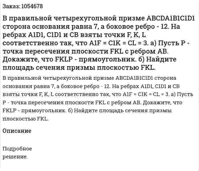 В правильной четырехугольной призме ABCDA1B1C1D1 сторона основания равна 7, а боковое ребро - 12. На ребрах A1D1, C1D1 и СВ взяты точки F, K, L соответственно так, что A1F = C1K = CL = 3. а) Пусть Р - точка пересечения плоскости FKL с ребром АВ. Докажите, что FKLP - прямоугольник. б) Найдите площадь сечения призмы плоскостью  FKL. 