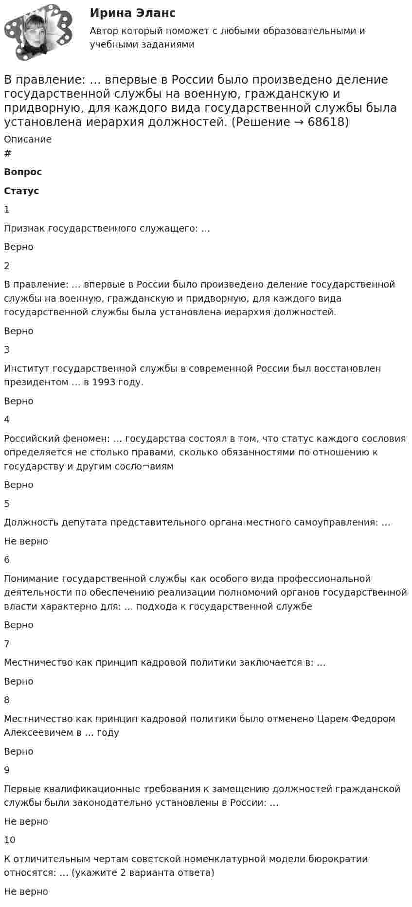      
            Описание
             # Вопрос Статус    1 Признак государственного служащего: … Верно   2 В правление: … впервые в России было произведено деление государственной службы на военную, гражданскую и придворную, для каждого вида государственной службы была установлена иерархия должностей. Верно   3 Институт государственной службы в современной России был восстановлен президентом … в 1993 году. Верно   4 Российский феномен: … государства состоял в том, что статус каждого сословия определяется не столько правами, сколько обязанностями по отношению к государству и другим сосло¬виям Верно   5 Должность депутата представительного органа местного самоуправления: … Не верно   6 Понимание государственной службы как особого вида профессиональной деятельности по обеспечению реализации полномочий органов государственной власти характерно для: … подхода к государственной службе Верно   7 Местничество как принцип кадровой политики заключается в: … Верно   8 Местничество как принцип кадровой политики было отменено Царем Федором Алексеевичем в … году Верно   9 Первые квалификационные требования к замещению должностей гражданской службы были законодательно установлены в России: … Не верно   10 К отличительным чертам советской номенклатурной модели бюрократии относятся: … (укажите 2 варианта ответа) Не верно    
            
            
            В правление Александра II в России появляется прообраз ... службыВ правление: … впервые в России было произведено деление государственной службы на военную, гражданскую и придворную, для каждого вида государственной службы была установлена иерархия должностей.В правление:... впервые в России было произведено деление государственной службы на военную, гражданскую и придворную, для каждого вида государственной службы была установлена иерархия должностей.В практике командной работы ... с середины 2010-х гг. интерпретируется как возможность уменьшения конфликтных ситуаций на рабочем месте В предложении I am available on Friday, … ? на месте пропуска необходимо поставить конструкцию …В предложении I am available on Friday, … ? на месте пропуска необходимо  поставить конструкцию …   arent I    am I    do I    amnt IВ предложении She is very kind, … ? на месте пропуска необходимо поставить конструкцию … В поршневом насосе простого действия одного ходу поршня соответствуетВ поршневом насосе простого действия одному обороту двигателя соответствуетВ порядке упрощенного производства арбитражный суд рассматривает исковые заявления, если цена иска для юридического лица не превышает ...В порядковой шкале должно быть не меньше ... классов (групп) В последние годы наблюдается смещение цели физической культуры в сторону приоритета ... развития личностиВ постоянном магнитном поле напряжённостью 40 А/м движется проводник длиной 10 м перпендикулярно полю. С какой скоростью перемещается проводник, если на его концах индуцируется э.д.с. 4 мВ?В построенной интервальной группировке персонала предприятия по величине заработной платы, состоящей из 5 групп, с шириной равного интервала 20 тыс. руб. и максимальным размером зарплаты 130 тыс. руб., минимальный размер ежемесячной заработной платы