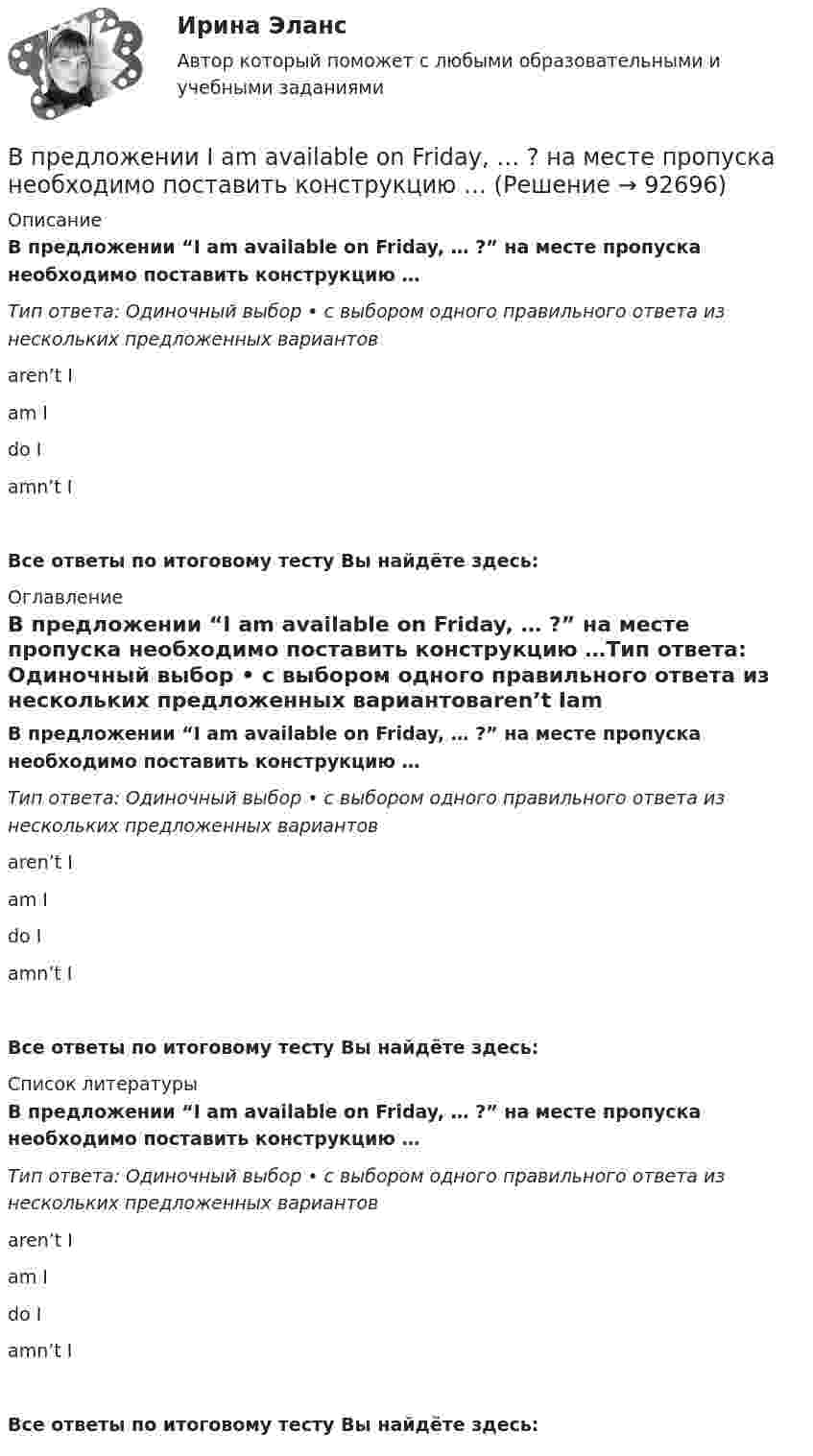      
            Описание
            В предложении “I am available on Friday, … ?” на месте пропуска необходимо поставить конструкцию …Тип ответа: Одиночный выбор • с выбором одного правильного ответа из нескольких предложенных вариантовaren’t Iam Ido Iamn’t IВсе ответы по итоговому тесту Вы найдёте здесь:  
            Оглавление
            В предложении “I am available on Friday, … ?” на месте пропуска необходимо поставить конструкцию …Тип ответа: Одиночный выбор • с выбором одного правильного ответа из нескольких предложенных вариантовaren’t Iam Ido Iamn’t IВсе ответы по итоговому тесту Вы найдёте здесь:  
            Список литературы
            В предложении “I am available on Friday, … ?” на месте пропуска необходимо поставить конструкцию …Тип ответа: Одиночный выбор • с выбором одного правильного ответа из нескольких предложенных вариантовaren’t Iam Ido Iamn’t IВсе ответы по итоговому тесту Вы найдёте здесь:  
            
            
            В практике командной работы ... с середины 2010-х гг. интерпретируется как возможность уменьшения конфликтных ситуаций на рабочем месте В предложении I am available on Friday, … ? на месте пропуска необходимо поставить конструкцию …В предложении I am available on Friday, … ? на месте пропуска необходимо  поставить конструкцию …   arent I    am I    do I    amnt IВ предложении She is very kind, … ? на месте пропуска необходимо поставить конструкцию … В предложении She is very kind, … ? на месте пропуска необходимо поставить  конструкцию …   isnt she    is she doesnt    she wont sheВ предложении She speaks … English language на место пропуска необходимо  поставить артикль …В предложении She speaks … English language на место пропуска необходимо поставить артикль … В порядковой шкале должно быть не меньше ... классов (групп) В последние годы наблюдается смещение цели физической культуры в сторону приоритета ... развития личностиВ постоянном магнитном поле напряжённостью 40 А/м движется проводник длиной 10 м перпендикулярно полю. С какой скоростью перемещается проводник, если на его концах индуцируется э.д.с. 4 мВ?В построенной интервальной группировке персонала предприятия по величине заработной платы, состоящей из 5 групп, с шириной равного интервала 20 тыс. руб. и максимальным размером зарплаты 130 тыс. руб., минимальный размер ежемесячной заработной платыВ правилах внутреннего трудового распорядка предусмотрено, что все индивидуальные трудовые споры между работниками и работодателем разрешаются путём добровольного соглашения сторон или в суде.В правление Александра II в России появляется прообраз ... службыВ правление: … впервые в России было произведено деление государственной службы на военную, гражданскую и придворную, для каждого вида государственной службы была установлена иерархия должностей.