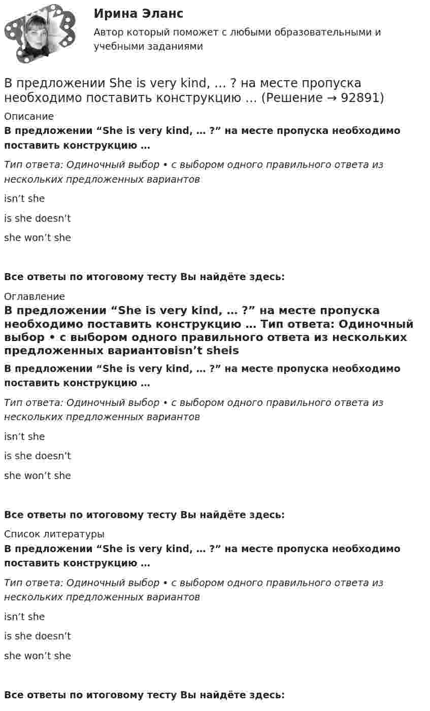      
            Описание
            В предложении “She is very kind, … ?” на месте пропуска необходимо поставить конструкцию … Тип ответа: Одиночный выбор • с выбором одного правильного ответа из нескольких предложенных вариантовisn’t sheis she doesn’t she won’t sheВсе ответы по итоговому тесту Вы найдёте здесь:  
            Оглавление
            В предложении “She is very kind, … ?” на месте пропуска необходимо поставить конструкцию … Тип ответа: Одиночный выбор • с выбором одного правильного ответа из нескольких предложенных вариантовisn’t sheis she doesn’t she won’t sheВсе ответы по итоговому тесту Вы найдёте здесь:  
            Список литературы
            В предложении “She is very kind, … ?” на месте пропуска необходимо поставить конструкцию … Тип ответа: Одиночный выбор • с выбором одного правильного ответа из нескольких предложенных вариантовisn’t sheis she doesn’t she won’t sheВсе ответы по итоговому тесту Вы найдёте здесь:  
            
            
            В предложении I am available on Friday, … ? на месте пропуска необходимо  поставить конструкцию …   arent I    am I    do I    amnt IВ предложении She is very kind, … ? на месте пропуска необходимо поставить конструкцию … В предложении She is very kind, … ? на месте пропуска необходимо поставить  конструкцию …   isnt she    is she doesnt    she wont sheВ предложении She speaks … English language на место пропуска необходимо  поставить артикль …В предложении She speaks … English language на место пропуска необходимо поставить артикль … В предложении The car was stolen, … ? на месте пропуска необходимо поставить конструкцию …В предложении The car was stolen, … ? на месте пропуска необходимо поставить  конструкцию …   was it   wasnt it   did it    didnt itВ постоянном магнитном поле напряжённостью 40 А/м движется проводник длиной 10 м перпендикулярно полю. С какой скоростью перемещается проводник, если на его концах индуцируется э.д.с. 4 мВ?В построенной интервальной группировке персонала предприятия по величине заработной платы, состоящей из 5 групп, с шириной равного интервала 20 тыс. руб. и максимальным размером зарплаты 130 тыс. руб., минимальный размер ежемесячной заработной платыВ правилах внутреннего трудового распорядка предусмотрено, что все индивидуальные трудовые споры между работниками и работодателем разрешаются путём добровольного соглашения сторон или в суде.В правление Александра II в России появляется прообраз ... службыВ правление: … впервые в России было произведено деление государственной службы на военную, гражданскую и придворную, для каждого вида государственной службы была установлена иерархия должностей.В правление:... впервые в России было произведено деление государственной службы на военную, гражданскую и придворную, для каждого вида государственной службы была установлена иерархия должностей.В практике командной работы ... с середины 2010-х гг. интерпретируется как возможность уменьшения конфликтных ситуаций на рабочем месте 