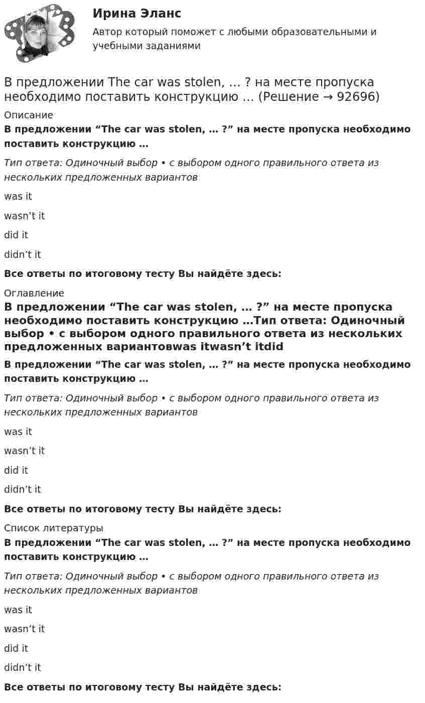      
            Описание
            В предложении “The car was stolen, … ?” на месте пропуска необходимо поставить конструкцию …Тип ответа: Одиночный выбор • с выбором одного правильного ответа из нескольких предложенных вариантовwas itwasn’t itdid itdidn’t itВсе ответы по итоговому тесту Вы найдёте здесь:  
            Оглавление
            В предложении “The car was stolen, … ?” на месте пропуска необходимо поставить конструкцию …Тип ответа: Одиночный выбор • с выбором одного правильного ответа из нескольких предложенных вариантовwas itwasn’t itdid itdidn’t itВсе ответы по итоговому тесту Вы найдёте здесь:  
            Список литературы
            В предложении “The car was stolen, … ?” на месте пропуска необходимо поставить конструкцию …Тип ответа: Одиночный выбор • с выбором одного правильного ответа из нескольких предложенных вариантовwas itwasn’t itdid itdidn’t itВсе ответы по итоговому тесту Вы найдёте здесь:  
            
            
            В предложении She speaks … English language на место пропуска необходимо поставить артикль … В предложении The car was stolen, … ? на месте пропуска необходимо поставить конструкцию …В предложении The car was stolen, … ? на месте пропуска необходимо поставить  конструкцию …   was it   wasnt it   did it    didnt itВ предложении They know English, … ? на месте пропуска необходимо поставить  конструкцию …   dont they   do they    doesnt they    does theyВ предложении They will not go shopping, … ? на месте пропуска необходимо поставить конструкцию … В предложении Tom got a letter, … на месте пропуска необходимо поставить конструкцию … В предложении Tonny can sleep well, … ? на месте пропуска необходимо поставить конструкцию …В правление: … впервые в России было произведено деление государственной службы на военную, гражданскую и придворную, для каждого вида государственной службы была установлена иерархия должностей.В правление:... впервые в России было произведено деление государственной службы на военную, гражданскую и придворную, для каждого вида государственной службы была установлена иерархия должностей.В практике командной работы ... с середины 2010-х гг. интерпретируется как возможность уменьшения конфликтных ситуаций на рабочем месте В предложении I am available on Friday, … ? на месте пропуска необходимо поставить конструкцию …В предложении I am available on Friday, … ? на месте пропуска необходимо  поставить конструкцию …   arent I    am I    do I    amnt IВ предложении She is very kind, … ? на месте пропуска необходимо поставить конструкцию … В предложении She is very kind, … ? на месте пропуска необходимо поставить  конструкцию …   isnt she    is she doesnt    she wont she