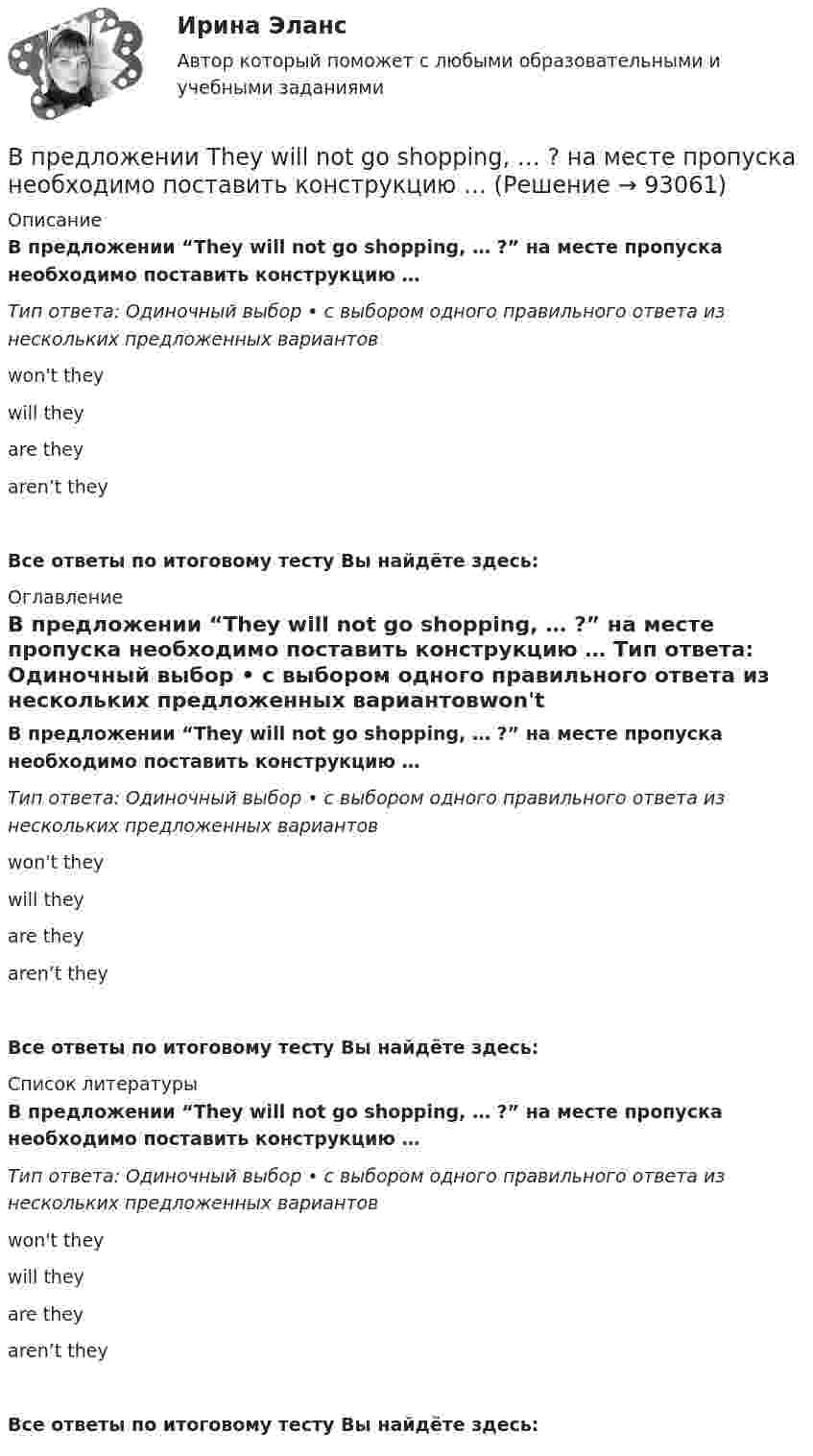     
            Описание
            В предложении “They will not go shopping, … ?” на месте пропуска необходимо поставить конструкцию … Тип ответа: Одиночный выбор • с выбором одного правильного ответа из нескольких предложенных вариантовwon't they will theyare they aren’t theyВсе ответы по итоговому тесту Вы найдёте здесь:  
            Оглавление
            В предложении “They will not go shopping, … ?” на месте пропуска необходимо поставить конструкцию … Тип ответа: Одиночный выбор • с выбором одного правильного ответа из нескольких предложенных вариантовwon't they will theyare they aren’t they Все ответы по итоговому тесту Вы найдёте здесь:  
            Список литературы
            В предложении “They will not go shopping, … ?” на месте пропуска необходимо поставить конструкцию … Тип ответа: Одиночный выбор • с выбором одного правильного ответа из нескольких предложенных вариантовwon't they will theyare they aren’t they Все ответы по итоговому тесту Вы найдёте здесь:  
            
            
            В предложении They know English, … ? на месте пропуска необходимо поставить  конструкцию …   dont they   do they    doesnt they    does theyВ предложении They will not go shopping, … ? на месте пропуска необходимо поставить конструкцию … В предложении Tom got a letter, … на месте пропуска необходимо поставить конструкцию … В предложении Tonny can sleep well, … ? на месте пропуска необходимо поставить конструкцию …В предложении Tonny can sleep well, … ? на месте пропуска необходимо поставить конструкцию …   cant he    can he    does he    doesnt heВ предложении You baked this cake, … ? на месте пропуска необходимо поставить конструкцию …В предложении You baked this cake, … ? на месте пропуска необходимо поставить конструкцию …    dont you      didnt you    did you    do youВ предложении I am available on Friday, … ? на месте пропуска необходимо поставить конструкцию …В предложении I am available on Friday, … ? на месте пропуска необходимо  поставить конструкцию …   arent I    am I    do I    amnt IВ предложении She is very kind, … ? на месте пропуска необходимо поставить конструкцию … В предложении She is very kind, … ? на месте пропуска необходимо поставить  конструкцию …   isnt she    is she doesnt    she wont sheВ предложении She speaks … English language на место пропуска необходимо  поставить артикль …В предложении She speaks … English language на место пропуска необходимо поставить артикль … В предложении The car was stolen, … ? на месте пропуска необходимо поставить конструкцию …
