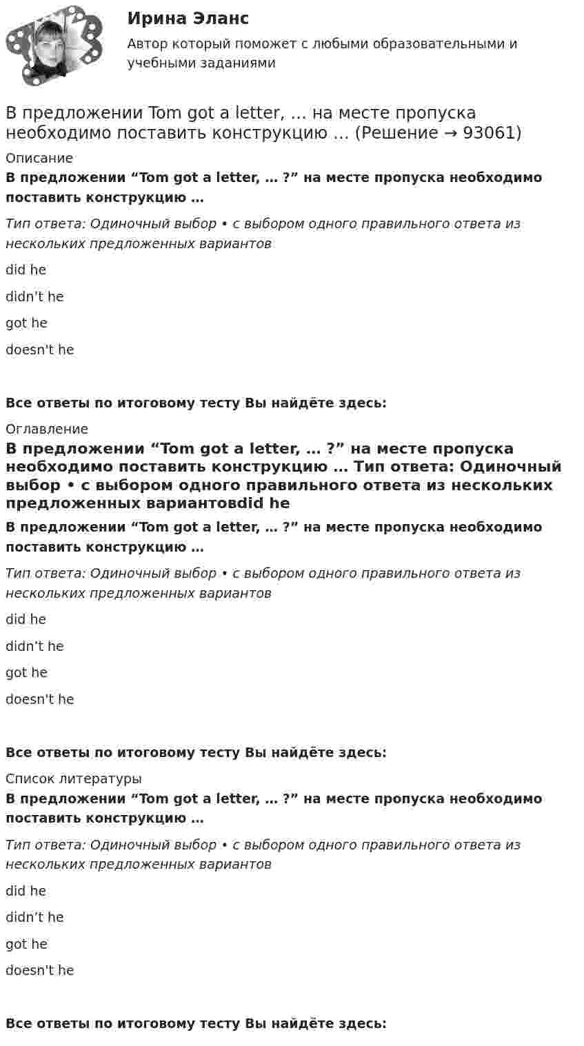      
            Описание
            В предложении “Tom got a letter, … ?” на месте пропуска необходимо поставить конструкцию … Тип ответа: Одиночный выбор • с выбором одного правильного ответа из нескольких предложенных вариантовdid he didn’t hegot he doesn't heВсе ответы по итоговому тесту Вы найдёте здесь:  
            Оглавление
            В предложении “Tom got a letter, … ?” на месте пропуска необходимо поставить конструкцию … Тип ответа: Одиночный выбор • с выбором одного правильного ответа из нескольких предложенных вариантовdid he didn’t hegot he doesn't heВсе ответы по итоговому тесту Вы найдёте здесь:  
            Список литературы
            В предложении “Tom got a letter, … ?” на месте пропуска необходимо поставить конструкцию … Тип ответа: Одиночный выбор • с выбором одного правильного ответа из нескольких предложенных вариантовdid he didn’t hegot he doesn't heВсе ответы по итоговому тесту Вы найдёте здесь:  
            
            
            В предложении They will not go shopping, … ? на месте пропуска необходимо поставить конструкцию … В предложении Tom got a letter, … на месте пропуска необходимо поставить конструкцию … В предложении Tonny can sleep well, … ? на месте пропуска необходимо поставить конструкцию …В предложении Tonny can sleep well, … ? на месте пропуска необходимо поставить конструкцию …   cant he    can he    does he    doesnt heВ предложении You baked this cake, … ? на месте пропуска необходимо поставить конструкцию …В предложении You baked this cake, … ? на месте пропуска необходимо поставить конструкцию …    dont you      didnt you    did you    do youВ предложении “Говорливые волны ворчливо бурчали и с грохотом разбивались о берег” используется приём...В предложении I am available on Friday, … ? на месте пропуска необходимо  поставить конструкцию …   arent I    am I    do I    amnt IВ предложении She is very kind, … ? на месте пропуска необходимо поставить конструкцию … В предложении She is very kind, … ? на месте пропуска необходимо поставить  конструкцию …   isnt she    is she doesnt    she wont sheВ предложении She speaks … English language на место пропуска необходимо  поставить артикль …В предложении She speaks … English language на место пропуска необходимо поставить артикль … В предложении The car was stolen, … ? на месте пропуска необходимо поставить конструкцию …В предложении The car was stolen, … ? на месте пропуска необходимо поставить  конструкцию …   was it   wasnt it   did it    didnt it