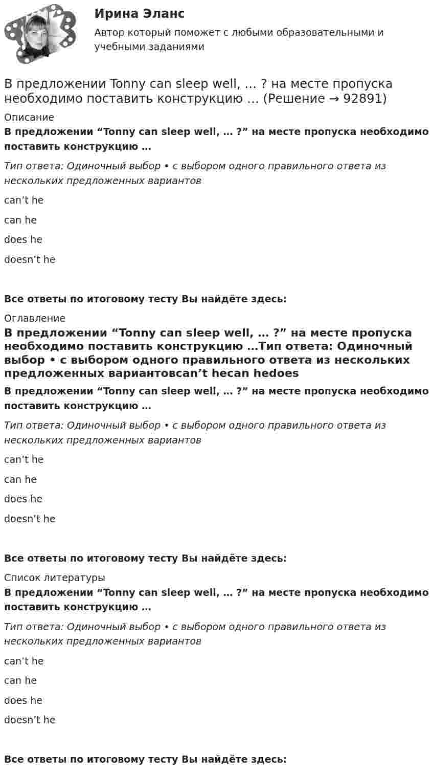      
            Описание
            В предложении “Tonny can sleep well, … ?” на месте пропуска необходимо поставить конструкцию …Тип ответа: Одиночный выбор • с выбором одного правильного ответа из нескольких предложенных вариантовcan’t hecan hedoes hedoesn’t heВсе ответы по итоговому тесту Вы найдёте здесь:  
            Оглавление
            В предложении “Tonny can sleep well, … ?” на месте пропуска необходимо поставить конструкцию …Тип ответа: Одиночный выбор • с выбором одного правильного ответа из нескольких предложенных вариантовcan’t hecan hedoes hedoesn’t heВсе ответы по итоговому тесту Вы найдёте здесь:  
            Список литературы
            В предложении “Tonny can sleep well, … ?” на месте пропуска необходимо поставить конструкцию …Тип ответа: Одиночный выбор • с выбором одного правильного ответа из нескольких предложенных вариантовcan’t hecan hedoes hedoesn’t heВсе ответы по итоговому тесту Вы найдёте здесь:  
            
            
            В предложении Tom got a letter, … на месте пропуска необходимо поставить конструкцию … В предложении Tonny can sleep well, … ? на месте пропуска необходимо поставить конструкцию …В предложении Tonny can sleep well, … ? на месте пропуска необходимо поставить конструкцию …   cant he    can he    does he    doesnt heВ предложении You baked this cake, … ? на месте пропуска необходимо поставить конструкцию …В предложении You baked this cake, … ? на месте пропуска необходимо поставить конструкцию …    dont you      didnt you    did you    do youВ предложении “Говорливые волны ворчливо бурчали и с грохотом разбивались о берег” используется приём...В предложении «Мама уже приготовила ужин. Когда я вернулся домой» присутствует ... ошибкаВ предложении She is very kind, … ? на месте пропуска необходимо поставить конструкцию … В предложении She is very kind, … ? на месте пропуска необходимо поставить  конструкцию …   isnt she    is she doesnt    she wont sheВ предложении She speaks … English language на место пропуска необходимо  поставить артикль …В предложении She speaks … English language на место пропуска необходимо поставить артикль … В предложении The car was stolen, … ? на месте пропуска необходимо поставить конструкцию …В предложении The car was stolen, … ? на месте пропуска необходимо поставить  конструкцию …   was it   wasnt it   did it    didnt itВ предложении They know English, … ? на месте пропуска необходимо поставить  конструкцию …   dont they   do they    doesnt they    does they
