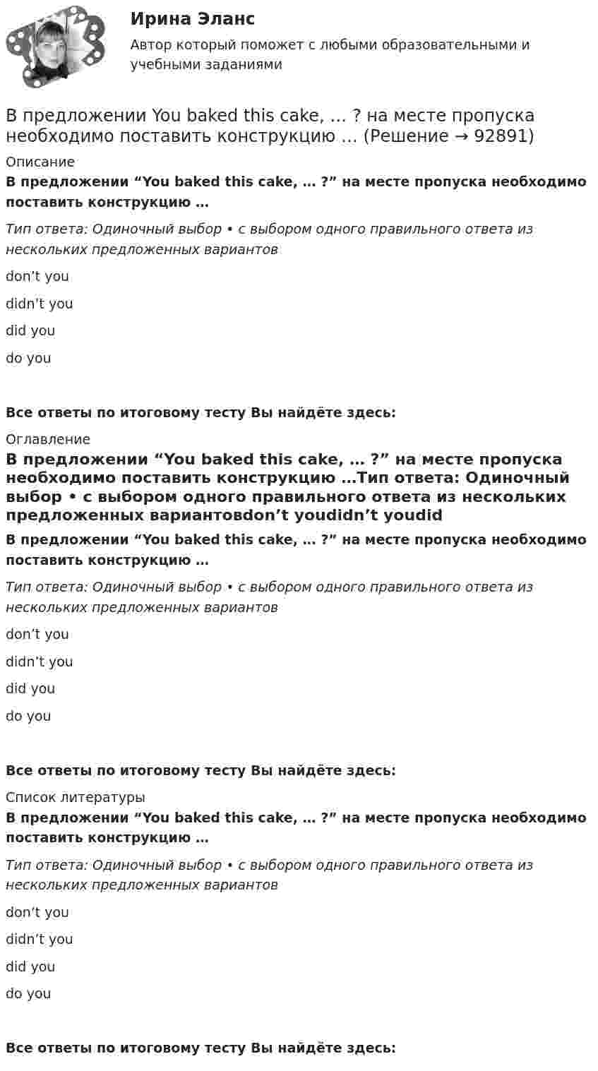      
            Описание
            В предложении “You baked this cake, … ?” на месте пропуска необходимо поставить конструкцию …Тип ответа: Одиночный выбор • с выбором одного правильного ответа из нескольких предложенных вариантовdon’t youdidn’t youdid youdo youВсе ответы по итоговому тесту Вы найдёте здесь:  
            Оглавление
            В предложении “You baked this cake, … ?” на месте пропуска необходимо поставить конструкцию …Тип ответа: Одиночный выбор • с выбором одного правильного ответа из нескольких предложенных вариантовdon’t youdidn’t youdid youdo youВсе ответы по итоговому тесту Вы найдёте здесь:  
            Список литературы
            В предложении “You baked this cake, … ?” на месте пропуска необходимо поставить конструкцию …Тип ответа: Одиночный выбор • с выбором одного правильного ответа из нескольких предложенных вариантовdon’t youdidn’t youdid youdo youВсе ответы по итоговому тесту Вы найдёте здесь:  
            
            
            В предложении Tonny can sleep well, … ? на месте пропуска необходимо поставить конструкцию …   cant he    can he    does he    doesnt heВ предложении You baked this cake, … ? на месте пропуска необходимо поставить конструкцию …В предложении You baked this cake, … ? на месте пропуска необходимо поставить конструкцию …    dont you      didnt you    did you    do youВ предложении “Говорливые волны ворчливо бурчали и с грохотом разбивались о берег” используется приём...В предложении «Мама уже приготовила ужин. Когда я вернулся домой» присутствует ... ошибкаВ предложных сочетаниях с временным значением «после чего-нибудь» (например, по окончани.) существительные на -ие пишутся на конце с буквой «...»   Тип ответа: Текстовый ответВ предложных сочетаниях с временным значением «после чего-нибудь» (например, по приезд.) существительные мужского рода второго склонения пишутся на конце с буквой «...» Тип ответа: Текстовый ответВ предложении She speaks … English language на место пропуска необходимо  поставить артикль …В предложении She speaks … English language на место пропуска необходимо поставить артикль … В предложении The car was stolen, … ? на месте пропуска необходимо поставить конструкцию …В предложении The car was stolen, … ? на месте пропуска необходимо поставить  конструкцию …   was it   wasnt it   did it    didnt itВ предложении They know English, … ? на месте пропуска необходимо поставить  конструкцию …   dont they   do they    doesnt they    does theyВ предложении They will not go shopping, … ? на месте пропуска необходимо поставить конструкцию … В предложении Tom got a letter, … на месте пропуска необходимо поставить конструкцию … 