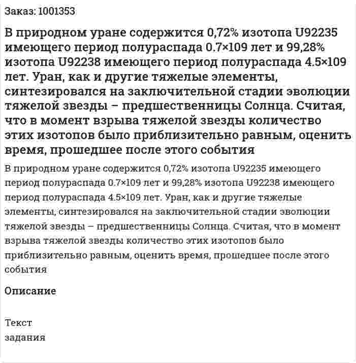 В природном уране содержится 0,72% изотопа U92235 имеющего период полураспада 0.7×109 лет и 99,28% изотопа U92238 имеющего период полураспада 4.5×109 лет. Уран, как и другие тяжелые элементы, синтезировался на заключительной стадии эволюции тяжелой звезды – предшественницы Солнца. Считая, что в момент взрыва тяжелой звезды количество этих изотопов было приблизительно равным, оценить время, прошедшее после этого события 