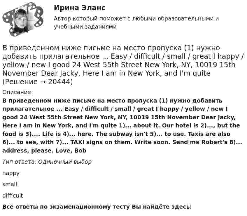      
          Описание
          В приведенном ниже письме на место пропуска (1) нужно добавить прилагательное ... Easy / difficult / small / great I happy / yellow / new I good 24 West 55th Street New York, NY, 10019 15th November Dear Jacky, Here I am in New York, and I'm quite 1)... about it. Our hotel is 2)..., but the food is 3).... Life is 4)... here. The subway isn't 5)... to use. Taxis are also 6)... to see, with 7)... TAXI signs on them. Write soon. Send me Robert's 8)... address, please. Love, BobТип ответа: Одиночный выборhappysmalldifficultВсе ответы по экзаменационному тесту Вы найдёте здесь:   
            
            
            В приведенном ниже письме на место пропуска (1) нужно добавить прилагательное ...Easy / difficult / small / great / happy / yellow / new / good24 West 55th StreetNew York, NY, 1001915th NovemberDear Jacky, Here I am in New York, and I m quiteВ приведенном ниже письме на место пропуска (1) нужно добавить прилагательное ... Easy / difficult / small / great I happy / yellow / new I good 24 West 55th Street New York, NY, 10019 15th November Dear Jacky, Here I am in New York, and I'm quite В приведенном ниже письме на место пропуска (2) нужно добавить прилагательное ...Easy / difficult / small / great / happy / yellow / new / good24 West 55th StreetNew York, NY, 1001915th NovemberDear Jacky, Here I am in New York, and I m quiteВ приведенном ниже письме на место пропуска (2) нужно добавить прилагательное ...Easy / difficult / small / great / happy / yellow / new / good24 West 55th StreetNew York, NY, 1001915th NovemberDear Jacky, Here I am in New York, and I m quiteВ приведенном ниже письме на место пропуска (3) нужно добавить прилагательное ...  Easy / difficult / small / great / happy / yellow / new / goodВ приведенном ниже письме на место пропуска (3) нужно добавить прилагательное ...Easy / difficult / small / great / happy / yellow / new / good24 West 55th StreetNew York, NY, 1001915th NovemberDear Jacky, Here I am in New York, and I m quiteВ приведенном ниже письме на место пропуска (3) нужно добавить прилагательное ...Easy / difficult / small / great / happy / yellow / new / good24 West 55th StreetNew York, NY, 1001915th NovemberDear Jacky, Here I am in New York, and I m quiteВ предмет деятельность ЮНЭП входят следующие направленияВ предмет изучения микроэкономики входят такие ситуации, когда … (укажите 3 варианта ответа)В представленном ряду распределения (см. таблицу) модальным является интервал …В предшествующем периоде на предприятии было изготовлено 965 ед. продукции.В предыдущей задаче найти, с какой скоростью u2 и под каким углом 2 к горизонту полетит большая часть снаряда, если меньшая полетела вперед под углом 1=60о к горизонту.В преступлении с материальным составом причинная связь является ...В приведенном ниже письме на место пропуска (1) нужно добавить прилагательное ...  Easy / difficult / small / great / happy / yellow / new / good