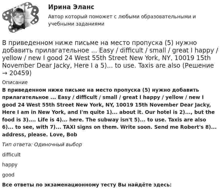      
          Описание
          В приведенном ниже письме на место пропуска (5) нужно добавить прилагательное ... Easy / difficult / small / great I happy / yellow / new I good 24 West 55th Street New York, NY, 10019 15th November Dear Jacky, Here I am in New York, and I'm quite 1)... about it. Our hotel is 2)..., but the food is 3).... Life is 4)... here. The subway isn't 5)... to use. Taxis are also 6)... to see, with 7)... TAXI signs on them. Write soon. Send me Robert's 8)... address, please. Love, BobТип ответа: Одиночный выборdifficulthappygoodВсе ответы по экзаменационному тесту Вы найдёте здесь:   
            
            
            В приведенном ниже письме на место пропуска (5) нужно добавить прилагательное ...Easy / difficult / small / great / happy / yellow / new / good24 West 55th StreetNew York, NY, 1001915th NovemberDear Jacky, Here I am in New York, and I m quiteВ приведенном ниже письме на место пропуска (5) нужно добавить прилагательное ... Easy / difficult / small / great I happy / yellow / new I good 24 West 55th Street New York, NY, 10019 15th November Dear Jacky, Here I a  5)... to use. Taxis are also В приведенном ниже письме на место пропуска (6) нужно добавить прилагательное ...Easy / difficult / small / great / happy / yellow / new / good24 West 55th StreetNew York, NY, 1001915th NovemberDear Jacky, Here I am in New York, and I m quiteВ приведенном ниже письме на место пропуска (6) нужно добавить прилагательное ...Easy / difficult / small / great / happy / yellow / new / good24 West 55th StreetNew York, NY, 1001915th NovemberDear Jacky, Here I am in New York, and I m quiteВ приведенном ниже письме на место пропуска (7) нужно добавить прилагательноеВ приведенном ниже письме на место пропуска (7) нужно добавить прилагательное В приведенном ниже письме на место пропуска (7) нужно добавить прилагательное ...Easy / difficult / small / great / happy / yellow / new / good24 West 55th StreetNew York, NY, 1001915th NovemberDear Jacky, Here I am in New York, and I m quiteВ приведенном ниже письме на место пропуска (3) нужно добавить прилагательное ...  Easy / difficult / small / great / happy / yellow / new / goodВ приведенном ниже письме на место пропуска (3) нужно добавить прилагательное ...Easy / difficult / small / great / happy / yellow / new / good24 West 55th StreetNew York, NY, 1001915th NovemberDear Jacky, Here I am in New York, and I m quiteВ приведенном ниже письме на место пропуска (3) нужно добавить прилагательное ...Easy / difficult / small / great / happy / yellow / new / good24 West 55th StreetNew York, NY, 1001915th NovemberDear Jacky, Here I am in New York, and I m quite  В приведенном ниже письме на место пропуска (4) нужно добавить прилагательноеВ приведенном ниже письме на место пропуска (4) нужно добавить прилагательное ...  Easy / difficult / small / great / happy / yellow / new / goodВ приведенном ниже письме на место пропуска (4) нужно добавить прилагательное ...Easy / difficult / small / great / happy / yellow / new / good24 West 55th StreetNew York, NY, 1001915th NovemberDear Jacky, Here I am in New York, and I m quiteВ приведенном ниже письме на место пропуска (4) нужно добавить прилагательное ...Easy / difficult / small / great / happy / yellow / new / good24 West 55th StreetNew York, NY, 1001915th NovemberDear Jacky, Here I am in New York, and I m quite