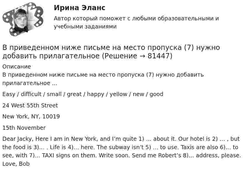      
            Описание
            В приведенном ниже письме на место пропуска (7) нужно добавить прилагательное ...Easy / difficult / small / great / happy / yellow / new / good24 West 55th StreetNew York, NY, 1001915th NovemberDear Jacky, Here I am in New York, and I’m quite 1) … about it. Our hotel is 2) … , but the food is 3)… . Life is 4)… here. The subway isn’t 5) … to use. Taxis are also 6)… to see, with 7)… TAXI signs on them. Write soon. Send me Robert’s 8)… address, please. Love, Bob   
            
            
            В приведенном ниже письме на место пропуска (7) нужно добавить прилагательноеВ приведенном ниже письме на место пропуска (7) нужно добавить прилагательное В приведенном ниже письме на место пропуска (7) нужно добавить прилагательное ...Easy / difficult / small / great / happy / yellow / new / good24 West 55th StreetNew York, NY, 1001915th NovemberDear Jacky, Here I am in New York, and I m quiteВ приведенном ниже письме на место пропуска (7) нужно добавить прилагательное ...Easy / difficult / small / great / happy / yellow / new / good24 West 55th StreetNew York, NY, 1001915th NovemberDear Jacky, Here I am in New York, and I m quiteВ приведенном ниже письме на место пропуска (8) нужно добавить прилагательное ...  Easy / difficult / small / great / happy / yellow / new / goodВ приведенном ниже письме на место пропуска (8) нужно добавить прилагательное ...  Easy / difficult / small / great / happy / yellow / new / goodВ приведенном ниже письме на место пропуска (8) нужно добавить прилагательное ...Easy / difficult / small / great / happy / yellow / new / good24 West 55th StreetNew York, NY, 1001915th NovemberDear Jacky, Here I am in New York, and I m quiteВ приведенном ниже письме на место пропуска (4) нужно добавить прилагательное ...  Easy / difficult / small / great / happy / yellow / new / goodВ приведенном ниже письме на место пропуска (4) нужно добавить прилагательное ...Easy / difficult / small / great / happy / yellow / new / good24 West 55th StreetNew York, NY, 1001915th NovemberDear Jacky, Here I am in New York, and I m quiteВ приведенном ниже письме на место пропуска (4) нужно добавить прилагательное ...Easy / difficult / small / great / happy / yellow / new / good24 West 55th StreetNew York, NY, 1001915th NovemberDear Jacky, Here I am in New York, and I m quiteВ приведенном ниже письме на место пропуска (5) нужно добавить прилагательное ...Easy / difficult / small / great / happy / yellow / new / good24 West 55th StreetNew York, NY, 1001915th NovemberDear Jacky, Here I am in New York, and I m quiteВ приведенном ниже письме на место пропуска (5) нужно добавить прилагательное ...Easy / difficult / small / great / happy / yellow / new / good24 West 55th StreetNew York, NY, 1001915th NovemberDear Jacky, Here I am in New York, and I m quiteВ приведенном ниже письме на место пропуска (5) нужно добавить прилагательное ... Easy / difficult / small / great I happy / yellow / new I good 24 West 55th Street New York, NY, 10019 15th November Dear Jacky, Here I a  5)... to use. Taxis are also В приведенном ниже письме на место пропуска (6) нужно добавить прилагательное ...Easy / difficult / small / great / happy / yellow / new / good24 West 55th StreetNew York, NY, 1001915th NovemberDear Jacky, Here I am in New York, and I m quite
