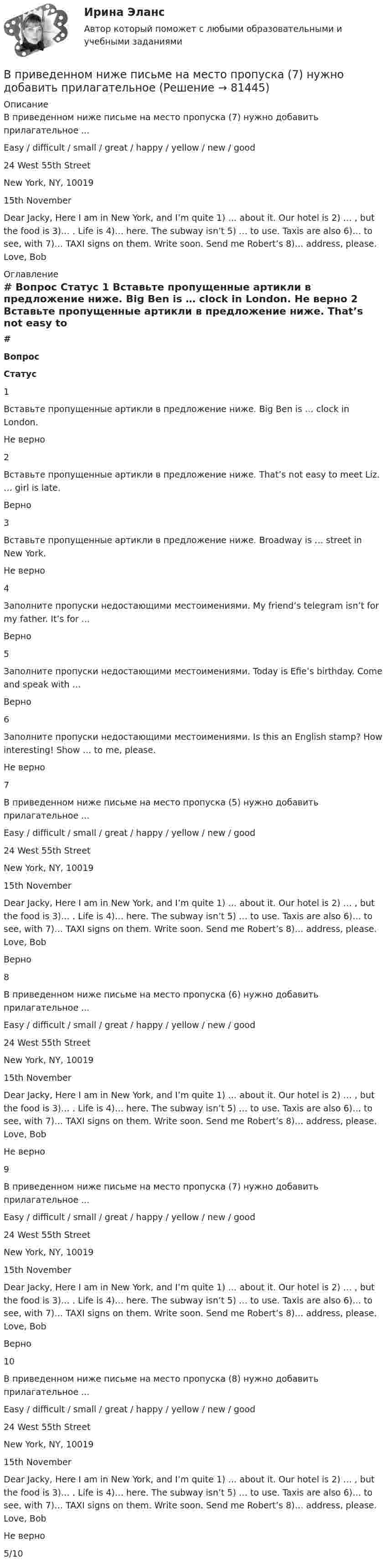      
            Описание
            В приведенном ниже письме на место пропуска (7) нужно добавить прилагательное ...Easy / difficult / small / great / happy / yellow / new / good24 West 55th StreetNew York, NY, 1001915th NovemberDear Jacky, Here I am in New York, and I’m quite 1) … about it. Our hotel is 2) … , but the food is 3)… . Life is 4)… here. The subway isn’t 5) … to use. Taxis are also 6)… to see, with 7)… TAXI signs on them. Write soon. Send me Robert’s 8)… address, please. Love, Bob 
            Оглавление
             # Вопрос Статус    1 Вставьте пропущенные артикли в предложение ниже. Big Ben is … clock in London. Не верно   2 Вставьте пропущенные артикли в предложение ниже. That’s not easy to meet Liz. … girl is late. Верно   3 Вставьте пропущенные артикли в предложение ниже. Broadway is … street in New York. Не верно   4 Заполните пропуски недостающими местоимениями. My friend’s telegram isn’t for my father. It’s for ... Верно   5 Заполните пропуски недостающими местоимениями. Today is Efie’s birthday. Come and speak with … Верно   6 Заполните пропуски недостающими местоимениями. Is this an English stamp? How interesting! Show … to me, please. Не верно   7 В приведенном ниже письме на место пропуска (5) нужно добавить прилагательное ...Easy / difficult / small / great / happy / yellow / new / good24 West 55th StreetNew York, NY, 1001915th NovemberDear Jacky, Here I am in New York, and I’m quite 1) … about it. Our hotel is 2) … , but the food is 3)… . Life is 4)… here. The subway isn’t 5) … to use. Taxis are also 6)… to see, with 7)… TAXI signs on them. Write soon. Send me Robert’s 8)… address, please. Love, Bob Верно   8 В приведенном ниже письме на место пропуска (6) нужно добавить прилагательное ...Easy / difficult / small / great / happy / yellow / new / good24 West 55th StreetNew York, NY, 1001915th NovemberDear Jacky, Here I am in New York, and I’m quite 1) … about it. Our hotel is 2) … , but the food is 3)… . Life is 4)… here. The subway isn’t 5) … to use. Taxis are also 6)… to see, with 7)… TAXI signs on them. Write soon. Send me Robert’s 8)… address, please. Love, Bob Не верно   9 В приведенном ниже письме на место пропуска (7) нужно добавить прилагательное ...Easy / difficult / small / great / happy / yellow / new / good24 West 55th StreetNew York, NY, 1001915th NovemberDear Jacky, Here I am in New York, and I’m quite 1) … about it. Our hotel is 2) … , but the food is 3)… . Life is 4)… here. The subway isn’t 5) … to use. Taxis are also 6)… to see, with 7)… TAXI signs on them. Write soon. Send me Robert’s 8)… address, please. Love, Bob Верно   10 В приведенном ниже письме на место пропуска (8) нужно добавить прилагательное ...Easy / difficult / small / great / happy / yellow / new / good24 West 55th StreetNew York, NY, 1001915th NovemberDear Jacky, Here I am in New York, and I’m quite 1) … about it. Our hotel is 2) … , but the food is 3)… . Life is 4)… here. The subway isn’t 5) … to use. Taxis are also 6)… to see, with 7)… TAXI signs on them. Write soon. Send me Robert’s 8)… address, please. Love, Bob Не верно  5/10  
            
            
            В приведенном ниже письме на место пропуска (6) нужно добавить прилагательное ...Easy / difficult / small / great / happy / yellow / new / good24 West 55th StreetNew York, NY, 1001915th NovemberDear Jacky, Here I am in New York, and I m quiteВ приведенном ниже письме на место пропуска (7) нужно добавить прилагательноеВ приведенном ниже письме на место пропуска (7) нужно добавить прилагательное В приведенном ниже письме на место пропуска (7) нужно добавить прилагательное ...Easy / difficult / small / great / happy / yellow / new / good24 West 55th StreetNew York, NY, 1001915th NovemberDear Jacky, Here I am in New York, and I m quiteВ приведенном ниже письме на место пропуска (7) нужно добавить прилагательное ...Easy / difficult / small / great / happy / yellow / new / good24 West 55th StreetNew York, NY, 1001915th NovemberDear Jacky, Here I am in New York, and I m quiteВ приведенном ниже письме на место пропуска (8) нужно добавить прилагательное ...  Easy / difficult / small / great / happy / yellow / new / goodВ приведенном ниже письме на место пропуска (8) нужно добавить прилагательное ...  Easy / difficult / small / great / happy / yellow / new / good  В приведенном ниже письме на место пропуска (4) нужно добавить прилагательноеВ приведенном ниже письме на место пропуска (4) нужно добавить прилагательное ...  Easy / difficult / small / great / happy / yellow / new / goodВ приведенном ниже письме на место пропуска (4) нужно добавить прилагательное ...Easy / difficult / small / great / happy / yellow / new / good24 West 55th StreetNew York, NY, 1001915th NovemberDear Jacky, Here I am in New York, and I m quiteВ приведенном ниже письме на место пропуска (4) нужно добавить прилагательное ...Easy / difficult / small / great / happy / yellow / new / good24 West 55th StreetNew York, NY, 1001915th NovemberDear Jacky, Here I am in New York, and I m quiteВ приведенном ниже письме на место пропуска (5) нужно добавить прилагательное ...Easy / difficult / small / great / happy / yellow / new / good24 West 55th StreetNew York, NY, 1001915th NovemberDear Jacky, Here I am in New York, and I m quiteВ приведенном ниже письме на место пропуска (5) нужно добавить прилагательное ...Easy / difficult / small / great / happy / yellow / new / good24 West 55th StreetNew York, NY, 1001915th NovemberDear Jacky, Here I am in New York, and I m quiteВ приведенном ниже письме на место пропуска (5) нужно добавить прилагательное ... Easy / difficult / small / great I happy / yellow / new I good 24 West 55th Street New York, NY, 10019 15th November Dear Jacky, Here I a  5)... to use. Taxis are also 