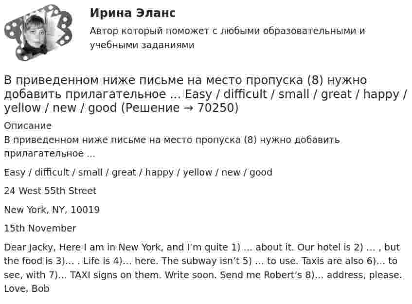      
            Описание
            В приведенном ниже письме на место пропуска (8) нужно добавить прилагательное ...Easy / difficult / small / great / happy / yellow / new / good24 West 55th StreetNew York, NY, 1001915th NovemberDear Jacky, Here I am in New York, and I’m quite 1) … about it. Our hotel is 2) … , but the food is 3)… . Life is 4)… here. The subway isn’t 5) … to use. Taxis are also 6)… to see, with 7)… TAXI signs on them. Write soon. Send me Robert’s 8)… address, please. Love, Bob   
            
            
            В приведенном ниже письме на место пропуска (7) нужно добавить прилагательное ...Easy / difficult / small / great / happy / yellow / new / good24 West 55th StreetNew York, NY, 1001915th NovemberDear Jacky, Here I am in New York, and I m quiteВ приведенном ниже письме на место пропуска (8) нужно добавить прилагательное ...  Easy / difficult / small / great / happy / yellow / new / goodВ приведенном ниже письме на место пропуска (8) нужно добавить прилагательное ...  Easy / difficult / small / great / happy / yellow / new / goodВ приведенном ниже письме на место пропуска (8) нужно добавить прилагательное ...Easy / difficult / small / great / happy / yellow / new / good24 West 55th StreetNew York, NY, 1001915th NovemberDear Jacky, Here I am in New York, and I m quiteВ приведенном ниже письме на место пропуска (8) нужно добавить прилагательное ...Easy / difficult / small / great / happy / yellow / new / good24 West 55th StreetNew York, NY, 1001915th NovemberDear Jacky, Here I am in New York, and I m quiteВ приведенном ниже тексе на место пропуска (12) нужно добавить предлог ... В приведенном ниже тексе на место пропуска (14) нужно добавить предлог ...В приведенном ниже письме на место пропуска (5) нужно добавить прилагательное ...Easy / difficult / small / great / happy / yellow / new / good24 West 55th StreetNew York, NY, 1001915th NovemberDear Jacky, Here I am in New York, and I m quiteВ приведенном ниже письме на место пропуска (5) нужно добавить прилагательное ...Easy / difficult / small / great / happy / yellow / new / good24 West 55th StreetNew York, NY, 1001915th NovemberDear Jacky, Here I am in New York, and I m quiteВ приведенном ниже письме на место пропуска (5) нужно добавить прилагательное ... Easy / difficult / small / great I happy / yellow / new I good 24 West 55th Street New York, NY, 10019 15th November Dear Jacky, Here I a  5)... to use. Taxis are also В приведенном ниже письме на место пропуска (6) нужно добавить прилагательное ...Easy / difficult / small / great / happy / yellow / new / good24 West 55th StreetNew York, NY, 1001915th NovemberDear Jacky, Here I am in New York, and I m quiteВ приведенном ниже письме на место пропуска (6) нужно добавить прилагательное ...Easy / difficult / small / great / happy / yellow / new / good24 West 55th StreetNew York, NY, 1001915th NovemberDear Jacky, Here I am in New York, and I m quiteВ приведенном ниже письме на место пропуска (7) нужно добавить прилагательноеВ приведенном ниже письме на место пропуска (7) нужно добавить прилагательное 