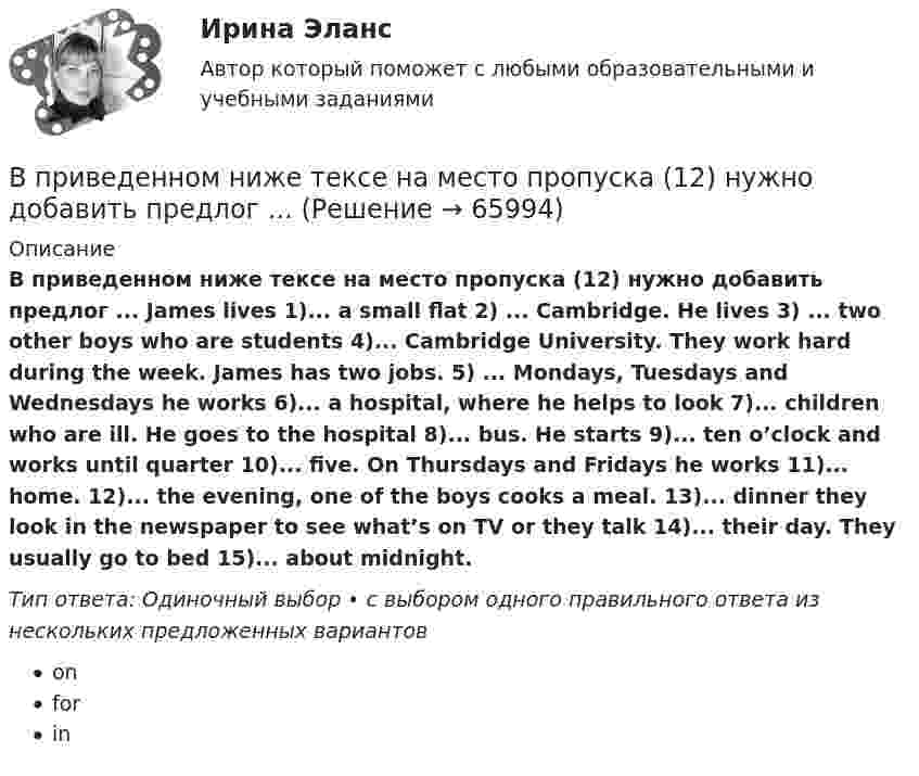      
            Описание
            В приведенном ниже тексе на место пропуска (12) нужно добавить предлог ... James lives 1)... a small flat 2) ... Cambridge. He lives 3) ... two other boys who are students 4)... Cambridge University. They work hard during the week. James has two jobs. 5) ... Mondays, Tuesdays and Wednesdays he works 6)... a hospital, where he helps to look 7)... children who are ill. He goes to the hospital 8)... bus. He starts 9)... ten o’clock and works until quarter 10)... five. On Thursdays and Fridays he works 11)... home. 12)... the evening, one of the boys cooks a meal. 13)... dinner they look in the newspaper to see what’s on TV or they talk 14)... their day. They usually go to bed 15)... about midnight.Тип ответа: Одиночный выбор • с выбором одного правильного ответа из нескольких предложенных вариантовonforin   
            
            
            В приведенном ниже письме на место пропуска (8) нужно добавить прилагательное ...Easy / difficult / small / great / happy / yellow / new / good24 West 55th StreetNew York, NY, 1001915th NovemberDear Jacky, Here I am in New York, and I m quiteВ приведенном ниже тексе на место пропуска (12) нужно добавить предлог ... В приведенном ниже тексе на место пропуска (14) нужно добавить предлог ...В приведенном ниже тексе на место пропуска (4) нужно добавить предлог ... James lives 1)... a small flat 2) ... Cambridge. He lives 3) ... two other boys who are students 4)... Cambridge University. They work hard during the week. James has two jobsВ приведенном ниже тексе на место пропуска (8) нужно добавить предлог ... James lives 1)... a small flat 2) ... Cambridge. He lives 3) ... two other boys who are students 4)... Cambridge University. They work hard during the week. James has two jobs.В приведенном ниже тексте на место пропуска (10) нужно добавить слово ... Tom Smith was a writer. He 1)… (to write) detective stories for magazines. One evening he 2)… (to be not able) to invent an end for a story. He 3)… (to sit) with his typewriterВ приведенном ниже тексте на место пропуска (14) нужно добавить глагол ... В приведенном ниже письме на место пропуска (6) нужно добавить прилагательное ...Easy / difficult / small / great / happy / yellow / new / good24 West 55th StreetNew York, NY, 1001915th NovemberDear Jacky, Here I am in New York, and I m quiteВ приведенном ниже письме на место пропуска (7) нужно добавить прилагательноеВ приведенном ниже письме на место пропуска (7) нужно добавить прилагательное В приведенном ниже письме на место пропуска (7) нужно добавить прилагательное ...Easy / difficult / small / great / happy / yellow / new / good24 West 55th StreetNew York, NY, 1001915th NovemberDear Jacky, Here I am in New York, and I m quiteВ приведенном ниже письме на место пропуска (7) нужно добавить прилагательное ...Easy / difficult / small / great / happy / yellow / new / good24 West 55th StreetNew York, NY, 1001915th NovemberDear Jacky, Here I am in New York, and I m quiteВ приведенном ниже письме на место пропуска (8) нужно добавить прилагательное ...  Easy / difficult / small / great / happy / yellow / new / goodВ приведенном ниже письме на место пропуска (8) нужно добавить прилагательное ...  Easy / difficult / small / great / happy / yellow / new / good