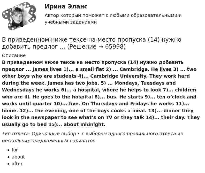      
            Описание
            В приведенном ниже тексе на место пропуска (14) нужно добавить предлог ... James lives 1)... a small flat 2) ... Cambridge. He lives 3) ... two other boys who are students 4)... Cambridge University. They work hard during the week. James has two jobs. 5) ... Mondays, Tuesdays and Wednesdays he works 6)... a hospital, where he helps to look 7)... children who are ill. He goes to the hospital 8)... bus. He starts 9)... ten o’clock and works until quarter 10)... five. On Thursdays and Fridays he works 11)... home. 12)... the evening, one of the boys cooks a meal. 13)... dinner they look in the newspaper to see what’s on TV or they talk 14)... their day. They usually go to bed 15)... about midnight.Тип ответа: Одиночный выбор • с выбором одного правильного ответа из нескольких предложенных вариантовforaboutafter   
            
            
            В приведенном ниже тексе на место пропуска (12) нужно добавить предлог ... В приведенном ниже тексе на место пропуска (14) нужно добавить предлог ...В приведенном ниже тексе на место пропуска (4) нужно добавить предлог ... James lives 1)... a small flat 2) ... Cambridge. He lives 3) ... two other boys who are students 4)... Cambridge University. They work hard during the week. James has two jobsВ приведенном ниже тексе на место пропуска (8) нужно добавить предлог ... James lives 1)... a small flat 2) ... Cambridge. He lives 3) ... two other boys who are students 4)... Cambridge University. They work hard during the week. James has two jobs.В приведенном ниже тексте на место пропуска (10) нужно добавить слово ... Tom Smith was a writer. He 1)… (to write) detective stories for magazines. One evening he 2)… (to be not able) to invent an end for a story. He 3)… (to sit) with his typewriterВ приведенном ниже тексте на место пропуска (14) нужно добавить глагол ... В приведенном ниже тексте на место пропуска (1) нужно добавить глагол ...As I 1) ... (to cross) the street I 2) … (to step) on a banana skin and ... (to fall) heavily. I 4) ... (to lie) on the road when I 5) ... (to see) a lorry 6)... (to В приведенном ниже письме на место пропуска (7) нужно добавить прилагательноеВ приведенном ниже письме на место пропуска (7) нужно добавить прилагательное В приведенном ниже письме на место пропуска (7) нужно добавить прилагательное ...Easy / difficult / small / great / happy / yellow / new / good24 West 55th StreetNew York, NY, 1001915th NovemberDear Jacky, Here I am in New York, and I m quiteВ приведенном ниже письме на место пропуска (7) нужно добавить прилагательное ...Easy / difficult / small / great / happy / yellow / new / good24 West 55th StreetNew York, NY, 1001915th NovemberDear Jacky, Here I am in New York, and I m quiteВ приведенном ниже письме на место пропуска (8) нужно добавить прилагательное ...  Easy / difficult / small / great / happy / yellow / new / goodВ приведенном ниже письме на место пропуска (8) нужно добавить прилагательное ...  Easy / difficult / small / great / happy / yellow / new / goodВ приведенном ниже письме на место пропуска (8) нужно добавить прилагательное ...Easy / difficult / small / great / happy / yellow / new / good24 West 55th StreetNew York, NY, 1001915th NovemberDear Jacky, Here I am in New York, and I m quite
