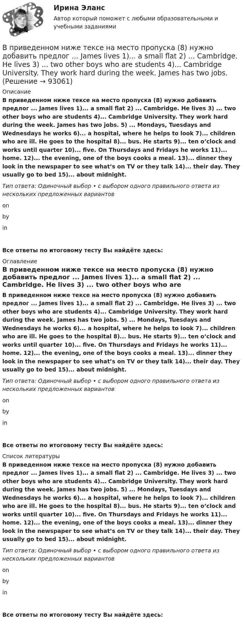      
            Описание
            В приведенном ниже тексе на место пропуска (8) нужно добавить предлог ... James lives 1)... a small flat 2) ... Cambridge. He lives 3) ... two other boys who are students 4)... Cambridge University. They work hard during the week. James has two jobs. 5) ... Mondays, Tuesdays and Wednesdays he works 6)... a hospital, where he helps to look 7)... children who are ill. He goes to the hospital 8)... bus. He starts 9)... ten o’clock and works until quarter 10)... five. On Thursdays and Fridays he works 11)... home. 12)... the evening, one of the boys cooks a meal. 13)... dinner they look in the newspaper to see what’s on TV or they talk 14)... their day. They usually go to bed 15)... about midnight. Тип ответа: Одиночный выбор • с выбором одного правильного ответа из нескольких предложенных вариантовon byinВсе ответы по итоговому тесту Вы найдёте здесь:  
            Оглавление
            В приведенном ниже тексе на место пропуска (8) нужно добавить предлог ... James lives 1)... a small flat 2) ... Cambridge. He lives 3) ... two other boys who are students 4)... Cambridge University. They work hard during the week. James has two jobs. 5) ... Mondays, Tuesdays and Wednesdays he works 6)... a hospital, where he helps to look 7)... children who are ill. He goes to the hospital 8)... bus. He starts 9)... ten o’clock and works until quarter 10)... five. On Thursdays and Fridays he works 11)... home. 12)... the evening, one of the boys cooks a meal. 13)... dinner they look in the newspaper to see what’s on TV or they talk 14)... their day. They usually go to bed 15)... about midnight. Тип ответа: Одиночный выбор • с выбором одного правильного ответа из нескольких предложенных вариантовon byinВсе ответы по итоговому тесту Вы найдёте здесь:  
            Список литературы
            В приведенном ниже тексе на место пропуска (8) нужно добавить предлог ... James lives 1)... a small flat 2) ... Cambridge. He lives 3) ... two other boys who are students 4)... Cambridge University. They work hard during the week. James has two jobs. 5) ... Mondays, Tuesdays and Wednesdays he works 6)... a hospital, where he helps to look 7)... children who are ill. He goes to the hospital 8)... bus. He starts 9)... ten o’clock and works until quarter 10)... five. On Thursdays and Fridays he works 11)... home. 12)... the evening, one of the boys cooks a meal. 13)... dinner they look in the newspaper to see what’s on TV or they talk 14)... their day. They usually go to bed 15)... about midnight. Тип ответа: Одиночный выбор • с выбором одного правильного ответа из нескольких предложенных вариантовon byinВсе ответы по итоговому тесту Вы найдёте здесь:  
            
            
            В приведенном ниже тексе на место пропуска (4) нужно добавить предлог ... James lives 1)... a small flat 2) ... Cambridge. He lives 3) ... two other boys who are students 4)... Cambridge University. They work hard during the week. James has two jobsВ приведенном ниже тексе на место пропуска (8) нужно добавить предлог ... James lives 1)... a small flat 2) ... Cambridge. He lives 3) ... two other boys who are students 4)... Cambridge University. They work hard during the week. James has two jobs.В приведенном ниже тексте на место пропуска (10) нужно добавить слово ... Tom Smith was a writer. He 1)… (to write) detective stories for magazines. One evening he 2)… (to be not able) to invent an end for a story. He 3)… (to sit) with his typewriterВ приведенном ниже тексте на место пропуска (14) нужно добавить глагол ... В приведенном ниже тексте на место пропуска (1) нужно добавить глагол ...As I 1) ... (to cross) the street I 2) … (to step) on a banana skin and ... (to fall) heavily. I 4) ... (to lie) on the road when I 5) ... (to see) a lorry 6)... (to В приведенном ниже тексте на место пропуска (1) нужно добавить прилагательное в нужной степени сравнения ... The Channel Tunnel is the second 1В приведенном ниже тексте на место пропуска (1) нужно добавить прилагательное в нужной степени сравнения ... The Channel Tunnel is the second 1)… (long) tunnel in the world. The 2)… (long) is the Seikan tunnel in Japan, but the Channel Tunnel has aВ приведенном ниже письме на место пропуска (7) нужно добавить прилагательное ...Easy / difficult / small / great / happy / yellow / new / good24 West 55th StreetNew York, NY, 1001915th NovemberDear Jacky, Here I am in New York, and I m quiteВ приведенном ниже письме на место пропуска (7) нужно добавить прилагательное ...Easy / difficult / small / great / happy / yellow / new / good24 West 55th StreetNew York, NY, 1001915th NovemberDear Jacky, Here I am in New York, and I m quiteВ приведенном ниже письме на место пропуска (8) нужно добавить прилагательное ...  Easy / difficult / small / great / happy / yellow / new / goodВ приведенном ниже письме на место пропуска (8) нужно добавить прилагательное ...  Easy / difficult / small / great / happy / yellow / new / goodВ приведенном ниже письме на место пропуска (8) нужно добавить прилагательное ...Easy / difficult / small / great / happy / yellow / new / good24 West 55th StreetNew York, NY, 1001915th NovemberDear Jacky, Here I am in New York, and I m quiteВ приведенном ниже письме на место пропуска (8) нужно добавить прилагательное ...Easy / difficult / small / great / happy / yellow / new / good24 West 55th StreetNew York, NY, 1001915th NovemberDear Jacky, Here I am in New York, and I m quiteВ приведенном ниже тексе на место пропуска (12) нужно добавить предлог ... 
